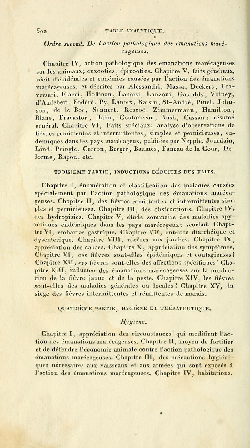 Ordre second. De l'action pathologique des émanations maré- cageuses. Chapitre IV, action pathologique des émanations marécageuses sur les animaux; enzooties, épizooties. Chapitre V, faits généraux, récit d'épidémies et endémies causées par l'action des émanations marécageuses, et décrites par Alessandri, Massa, Deekers, Tra- versari, Flacci, Hoffman , Lancisi, Lanzoni, Gasfaldy, Volney, d'Auiebert, Fodéré, Py, Lanoix, Raisin, St-Àndré, Pinel, John- son, de le Boë, Ssnnert, Roscoë, Zimmermann, Hamilton, Blaue, Fracastor , Hahn, Coutanceau, Rush, Cassan ; résumé général. Chapitre VI, Faits spéciaux; analyse d'observations de fièvres rémittentes et intermittentes, simples et pernicieuses, en- démiques dans les pays marécageux, publiées par Nepple, Jourdain, Lind, Pringle, Carron, Berger, Baumes, Faneau de la Cour, De- lorme, Rapou, etc. TROISIÈME PARTIE, INDUCTIONS DEDUITES DES FAITS. Chapitre I, énumération et classification des maladies causées spécialement par l'action pathologique des émanations maréca- geuses. Chapitre II, des fièvres rémittentes et intermittentes sim- ples et pernicieuses. Chapitre III, des obstructions. Chapitre IV, des hydropisies. Chapitre V, étude sommaire des maladies apy- rétiques endémiques dans les pays inarécr>geux; scorbut. Chapi- tre VI, embarras gastrique. Chapitre VII, entérite diarrhéique et dysentérique. Chapitre VIII, ulcères aux jambes. Chapitre IX, appréciation des causes. Chapitre X, appréciation des symptômes. Chapitre Kl, ces fièvres sont-elles épidémiqu:;s et contagieuses? Chapitre XII, n,es fièvres sont-elles des affections spécifiques? Cha- pitre XIII, iuflueiicp des émanations marécageuses sur la produc- tion de la fièvre jaune et de la peste. Chapitre XIV, les fièvres sont-elles des maladies générales ou locales ? Chapitre XV, du siège des fièvres intermittentes et rémittentes de marais. QUATRIÈME PARTIE, «TGIÈNE ET THÉRAPEUTIQUE. Hygiène. Chapitre I, appréciation des circonstances ' qui modifient l'ac- tion des émanations marécageuses. Chapitre II, moyen de fortifier et de défendre l'économie animale contre l'action pathologique des émanations marécageuses. Chapitre III, des précautions hygiéni- ques nécessaires aux vaisseaux et aux armées qui sont exposés à l'action des émanations marécageuses. Chapitre IV, habitations.