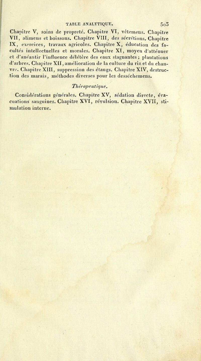 Chapitre V, soins de propreté. Chapitre VI, vêtemens. Chapitre VII, alimens et boissons. Chapitre VIII, des sécrétions. Chapitre IX, exercices, travaux agricoles. Chapitre X, éducation des fa- cultés intellectuelles et morales. Chapitre XI, moyen d'atténuer et d'anéantir l'influence délétère des eaux stagnantes ; plantations d'arbres. Chapitre XII, amélioration de la culture du riz et du chan- vre. Chapitre XIII, suppression des étangs. Chapitre XIV, destruc- tion des marais, méthodes diverses pour les desséchemens. Thérapeutique. Considérations générales. Chapitre XV, sédation directe, éva- cuations sanguines. Chapitre XVI, révulsion. Chapitre XVII, sti- mulation interne.