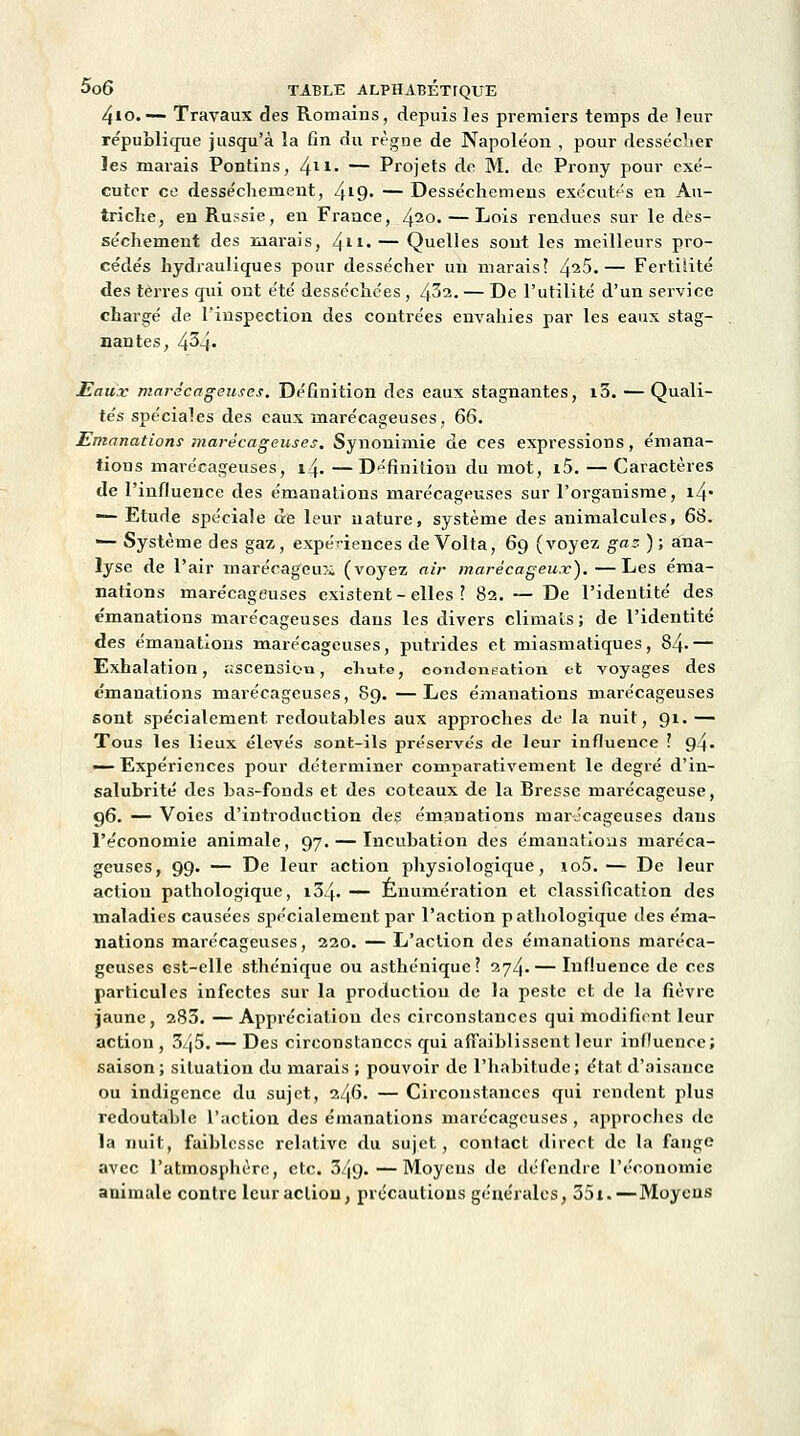 4io.— Travaux des Romains, depuis les premiers temps de leur re'publicpie jusqu'à la fin du règne de Napoléon , pour dessécher les marais Pontins, 411- — Projets de M. de Prony pour exé- cuter ce dessèchement, 4*9- — Desséchemens exécutés en Au- triche, en Russie, en France, 420« — Lois rendues sur le des- sèchement des marais, 411- — Quelles sont les meilleurs pro- cédés hydrauliques pour dessécher un marais? /^iS.— Fertilité des terres qui ont été desséchées , /fil. — De l'utilité d'un service chargé de l'inspection des contrées envahies par les eaux stag- nantes, 434' Eaux marécageuses. Définition des eaux stagnantes, i3. — Quali- tés spéciales des eaux marécageuses, 66. Emanations marécageuses. Synonimie de ces expressions, émana- tions marécageuses, 14. — Définition du mot, i5. — Caractères de l'influence des émanations marécageuses sur l'organisme, i4* — Etude spéciale de leur nature, système des animalcules, 68. '— Système des gaz, expériences de Volta, 69 (voyez gaz- ) ; ana- lyse de l'air marécageux (voyez air marécageux).—Les éma- nations marécageuses existent-elles ? 82. — De l'identité des émanations marécageuses dans les divers climats ; de l'identité des émanations marécageuses, putrides et miasmatiques, 84< — Exhalation, ascension, chute, condoneation et voyages des émanations marécageuses, 89. —Les émanations marécageuses sont spécialement, redoutables aux approches de la nuit, 91. — Tous les lieux élevés sont-ils préservés de leur influence ? 94- — Expériences pour déterminer comparativement le degré d'in- salubrité des bas-fonds et des coteaux de la Bresse marécageuse, 96. — Voies d'introduction des émanations marécageuses dans l'économie animale, 97. — Incubation des émanations maréca- geuses, 99. — De leur action physiologique, io5.— De leur action pathologique, i34- — Énumération et classification des maladies causées spécialement par l'action pathologique des éma- nations marécageuses, 220. — L'action des émanations maréca- geuses Gst-clle sthénique ou asthénique ? 274.— Influence de ces particules infectes sur la production de la peste et de la fièvre jaune, 280. — Appréciation des circonstances qui modifient leur action, 3/j5. — Des circonstances qui affaiblissent leur influence; saison; situation du marais ; pouvoir de l'habitude; état d'aisance ou indigence du sujet, 246. — Circonstances qui rendent plus redoutable l'action des émanations marécageuses , approches de la nuit, faiblesse relative du sujet, contact direct de la fange avec l'atmosphère, etc. 3.J9.—Moyens de défendre l'économie animale contre leur action, précautions générales, 35i.—Moyens