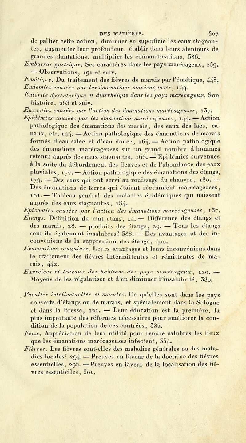 de pallier cette action, diminuer en superficie les eaux stagnan- tes, augmenter leur profondeur, établir dans leurs alentours de grandes plantations, multiplier les communications, 586. Embarras gastrique. Ses caractères dans les pays marécageux, 25g. — Observations, 191 et suiv. Emétique. Du traitement des fièvres de marais par l'émétique, 448« Endémies causées par les émanations marécageuses, l44- Entérite dysentérique et diarrhéiqne dans les pays marécageux. Son histoire, 260 et suiv. Ensooties causées par l'action des émanations marécageuses, 107. Epidémies causées par les émanations marécageuses, i44*—Action pathologique des émanations des marais, des eaux des lacs, ca- naux, etc. i44« —Action pathologique des émanations de marais formés d'eau salée et d'eau douce, 164. — Action pathologique des émanations marécageuses sur un grand nombre d'hommes retenus auprès des eaux stagnantes, 166. — Epidémies survenues à la suite du débordement des fleuves et de l'abondance des eaux pluviales, 177. —Action pathologique des émanations des étangs, 179- — Des taux qui ont servi au rouissage du chanvre, 180. — Des émanations de terres qui étaient récemment marécageuses, 181.— Tab'eau général des maladies épidémiques qui naissent auprès des eaux stagnantes , i84- Epizooties causées par l'action des émanations marécageuse!, 187. Etangs. Définition du mot étang, 14.— Différence des étangs et des marais, 28. — produits des étangs, 29. — Tous les étangs sont-ils également insalubres? 538. — Des avantages et des in- convéuiens de la suppression des étangs, 400> Evacuations sanguines. Leurs avantages et leurs inconvéniens dans le traitement des fièvres intermittentes et rémittentes de ma- rais, 442« Exercices et travaux des hahitaus <-7ct /■>«/.* ma,i êeugeux, 120. — Moyens de les régulariser et d'en diminuer l'insalubrité, 58o. Facultés intellectuelles et morales. Ce qu'elles sont dans les pays couverts d'étangs ou de marais, et spécialement dans la Sologne et dans la Bresse, 121. — Leur éducation est la première, la plus importante des réformes nécessaires pour améliorer la con- dition de la population de ces contrées, 582. Feux. Appréciation de leur utilité pour rendre salubres les lieux que les émanations marécageuses infectent, 554- Fièvres. Les fièvres sont-elles des maladies générales ou des mala- dies locales? 294. — Preuves en faveur de la doctrine des fièvres essentielles, 295. —Preuves en faveur de la localisation des fiè- vres essentielles, Soi.