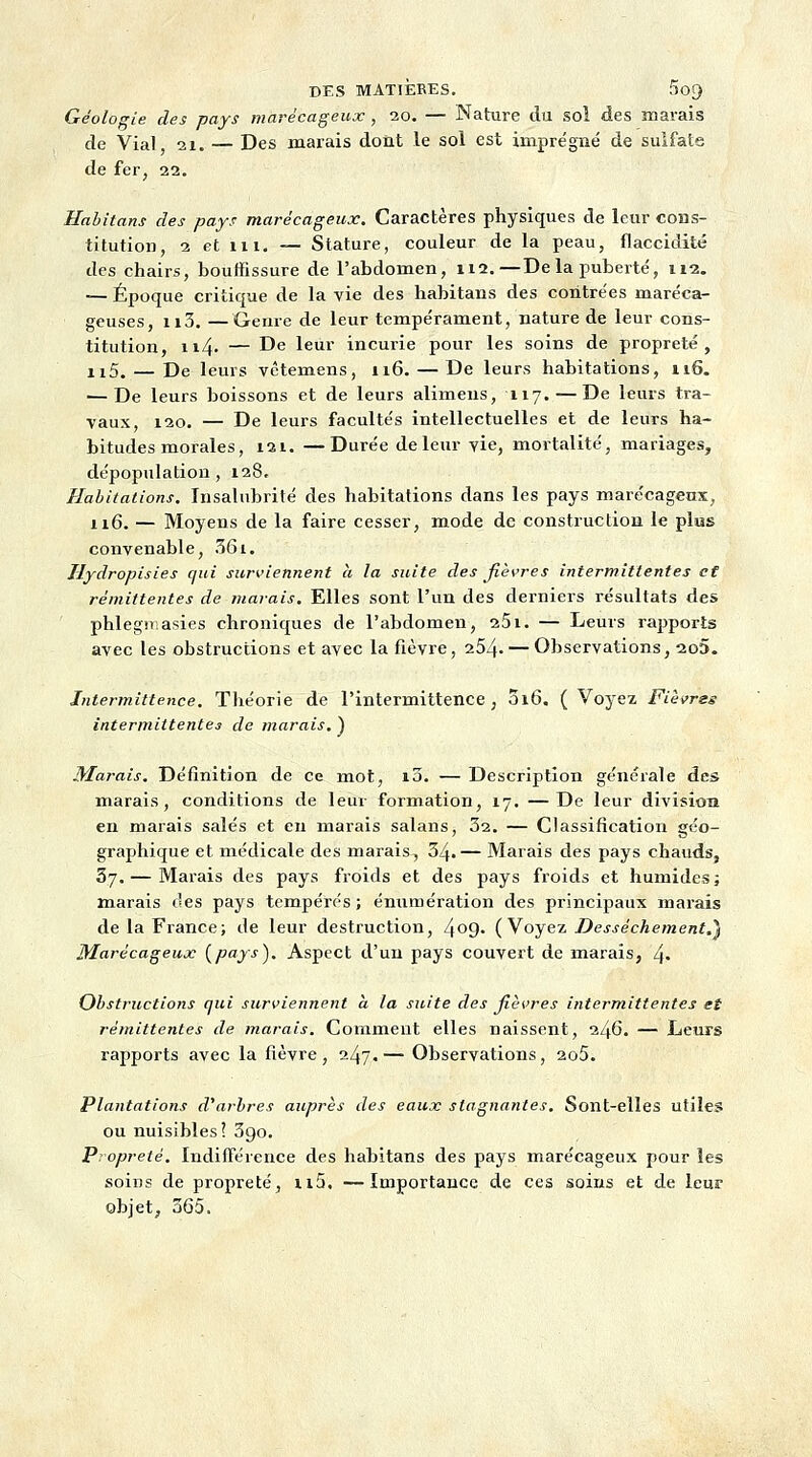 DES MATIÈRES. SoQ Géologie des pays marécageux, 20. — Nature du sol des marais de Vial, 21. — Des marais dont le sol est imprégné de sulfate de fer, 22. Habitant des pays marécageux. Caractères physiques de leur cons- titution, 2 et in. — Stature, couleur de la peau, flaccidité des chairs, bouffissure de l'abdomen, 112.—De la puberté, 112. — Époque critique de la vie des habitans des contrées maréca- geuses, 113. —Genre de leur tempérament, nature de leur cons- titution, n4- — De leur incurie pour les soins de propreté, n5. — De leurs vêtemens, 116. — De leurs habitations, n6. — De leurs boissons et de leurs alimens, 117. — De leurs tra- vaux, 120. — De leurs facultés intellectuelles et de leurs ha- bitudes morales, i2i. —Durée de leur vie, mortalité, mariages, dépopulation, 128. Habitations, Insalubrité des habitations dans les pays marécageux, 116. — Moyens de la faire cesser, mode de construction le plus convenable, 361. Jlydropisies qui surviennent a la suite des fièvres intermittentes et rémittentes de marais. Elles sont l'un des derniers résultats des phlegmasies chroniques de l'abdomen, 251. — Leurs rapports avec les obstructions et avec la fièvre, 254- — Observations, 2o5. Intermittence. Théorie de l'intermittence, 016. (Voyez Fièvres intermittentes de marais. ) Marais. Définition de ce mot, 10. — Description générale des marais, conditions de leur formation, 17. —De leur division en marais salés et en marais salans, 32. — Classification géo- graphique et médicale des marais, 34.— Marais des pays chauds, 37. — Marais des pays froids et des pays froids et humides ; marais t'es pays tempérés; énumération des principaux marais de la France; de leur destruction, 4°9- (Voyez Dessèchement.^ Marécageux [pays). Aspect d'un pays couvert de marais, 4- Obstructions qui surviennent à la suite des fièvres intermittentes et rémittentes de marais. Comment elles naissent, 246. — Leurs rapports avec la fièvre, 247.— Observations, 2o5. Plantations d'arbres auprès des eaux stagnantes. Sont-elles utiles ou nuisibles? 3go. Propreté. Indifférence des habitans des pays marécageux pour les soins de propreté, ii5. —Importance de ces soins et de leur objet, 365.