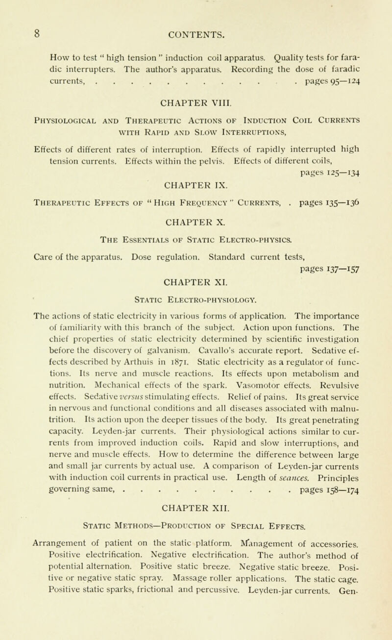 How to test  high tension  induction coil apparatus. Quality tests for fara- dic interrupters. The author's apparatus. Recording the dose of faradic currents . pages 95—124 CHAPTER VIII. Physiological and Therapeutic Actions of Induction Coil Currents with Rapid and Slow Interruptions, Effects of different rates of interruption. Effects of rapidly interrupted high tension currents. Effects within the pelvis. Effects of different coils, pages 125—134 CHAPTER IX. Therapeutic Effects of High Frequency Currents, . pages 135—136 CHAPTER X. The Essentials of Static Electro-physics. Care of the apparatus. Dose regulation. Standard current tests, pages 137—157 CHAPTER XI. Static Electro-physiology. The actions of static electricity in various forms of application. The importance of familiarity with this branch of the subject. Action upon functions. The chief properties of static electricity determined by scientific investigation before the discovery of galvanism. Cavallo's accurate report. Sedative ef- fects described by Arthuis in 1871. Static electricity as a regulator of func- tions. Its nerve and muscle reactions. Its effects upon metabolism and nutrition. Mechanical effects of the spark. Vasomotor effects. Revulsive effects. Sedative versus stimulating effects. Relief of pains. Its great service in nervous and functional conditions and all diseases associated with malnu- trition. Its action upon the deeper tissues of the body. Its great penetrating capacity. Leyden-jar currents. Their physiological actions similar to cur- rents from improved induction coils. Rapid and slow interruptions, and nerve and muscle effects. How to determine the difference between large and small jar currents by actual use. A comparison of Leyden-jar currents with induction coil currents in practical use. Length of seances. Principles governing same, pages 158—174 CHAPTER XII. Static Methods—Production of Special Effects. Arrangement of patient on the static platform. Management of accessories. Positive electrification. Negative electrification. The author's method of potential alternation. Positive static breeze. Negative static breeze. Posi- tive or negative static spray. Massage roller applications. The static cage. Positive static sparks, frictional and percussive. Leyden-jar currents. Gen-