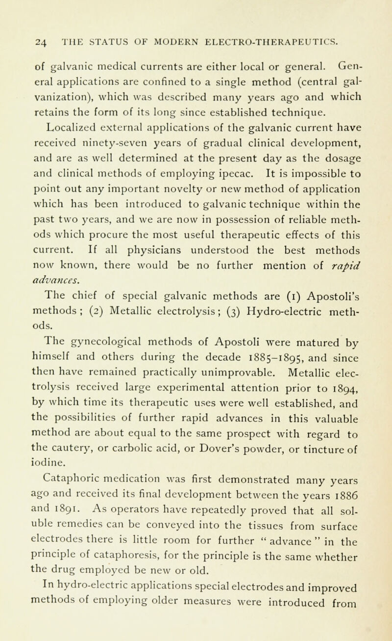 of galvanic medical currents are either local or general. Gen- eral applications are confined to a single method (central gal- vanization), which was described many years ago and which retains the form of its long since established technique. Localized external applications of the galvanic current have received ninety-seven years of gradual clinical development, and are as well determined at the present day as the dosage and clinical methods of employing ipecac. It is impossible to point out any important novelty or new method of application which has been introduced to galvanic technique within the past two years, and we are now in possession of reliable meth- ods which procure the most useful therapeutic effects of this current. If all physicians understood the best methods now known, there would be no further mention of rapid advances. The chief of special galvanic methods are (i) Apostoli's methods ; (2) Metallic electrolysis; (3) Hydro-electric meth- ods. The gynecological methods of Apostoli were matured by himself and others during the decade 1885-1895, and since then have remained practically unimprovable. Metallic elec- trolysis received large experimental attention prior to 1894, by which time its therapeutic uses were well established, and the possibilities of further rapid advances in this valuable method are about equal to the same prospect with regard to the cautery, or carbolic acid, or Dover's powder, or tincture of iodine. Cataphoric medication was first demonstrated many years ago and received its final development between the years 1886 and 1891. As operators have repeatedly proved that all sol- uble remedies can be conveyed into the tissues from surface electrodes there is little room for further  advance  in the principle of cataphoresis, for the principle is the same whether the drug employed be new or old. In hydro-electric applications special electrodes and improved methods of employing older measures were introduced from