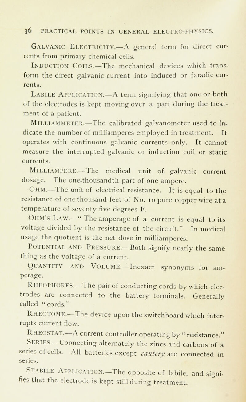 GALVANIC ELECTRICITY.—A general term for direct cur- rents from primary chemical cells. INDUCTION COILS.—The mechanical devices which trans- form the direct galvanic current into induced or faradic cur- rents. Labile Application.—A term signifying that one or both of the electrodes is kept moving over a part during the treat- ment of a patient. MlLLIAMMETER.—The calibrated galvanometer used to in- dicate the number of milliamperes employed in treatment. It operates with continuous galvanic currents only. It cannot measure the interrupted galvanic or induction coil or static currents. MlLLlAMPERE.- -The medical unit of galvanic current dosage. The one-thousandth part of one ampere. Ohm.—The unit of electrical resistance. It is equal to the resistance of one thousand feet of No. 10 pure copper wire at a temperature of seventy-five degrees F. Ohm's Law.— The amperage of a current is equal to its voltage divided by the resistance of the circuit. In medical usage the quotient is the net dose in milliamperes. Potential and Pressure.—Both signify nearly the same thing as the voltage of a current. Quantity and Volume.—Inexact synonyms for am- perage. RHEOPHORES.—The pair of conducting cords by which elec- trodes are connected to the battery terminals. Generally called  cords. RHEOTOME.—The device upon the switchboard which inter- rupts current flow. RHEOSTAT.—A current controller operating by  resistance. SERIES.—Connecting alternately the zincs and carbons of a series of cells. All batteries except cautery are connected in series. Stabile Application.—The opposite of labile, and signi- fies that the electrode is kept still during treatment.