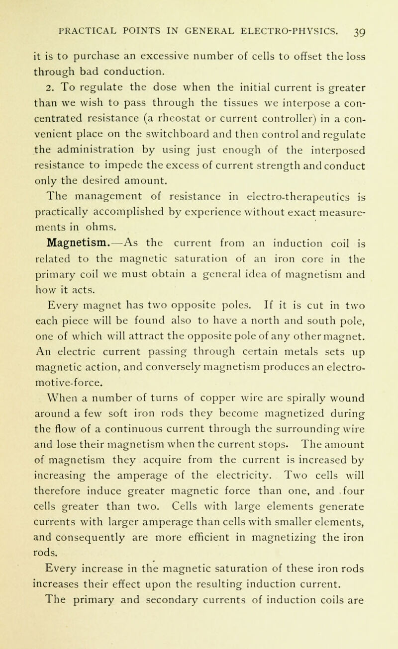 it is to purchase an excessive number of cells to offset the loss through bad conduction. 2. To regulate the dose when the initial current is greater than we wish to pass through the tissues we interpose a con- centrated resistance (a rheostat or current controller) in a con- venient place on the switchboard and then control and regulate the administration by using just enough of the interposed resistance to impede the excess of current strength and conduct only the desired amount. The management of resistance in electro-therapeutics is practically accomplished by experience without exact measure- ments in ohms. Magnetism.—As the current from an induction coil is related to the magnetic saturation of an iron core in the primary coil we must obtain a general idea of magnetism and how it acts. Every magnet has two opposite poles. If it is cut in two each piece will be found also to have a north and south pole, one of which will attract the opposite pole of any other magnet. An electric current passing through certain metals sets up magnetic action, and conversely magnetism produces an electro- motive-force. When a number of turns of copper wire are spirally wound around a few soft iron rods they become magnetized during the flow of a continuous current through the surrounding wire and lose their magnetism when the current stops. The amount of magnetism they acquire from the current is increased by increasing the amperage of the electricity. Two cells will therefore induce greater magnetic force than one, and four cells greater than two. Cells with large elements generate currents with larger amperage than cells with smaller elements, and consequently are more efficient in magnetizing the iron rods. Every increase in the magnetic saturation of these iron rods increases their effect upon the resulting induction current. The primary and secondary currents of induction coils are