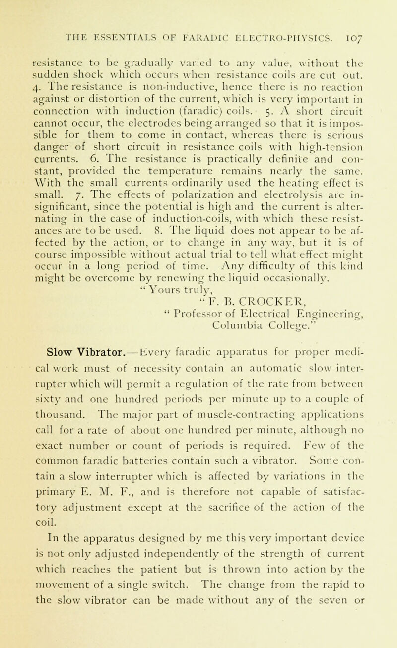 resistance to be gradually varied to any value, without the sudden shock which occurs when resistance coils are cut out. 4. The resistance is non-inductive, hence there is no reaction against or distortion of the current, which is very important in connection with induction (faradic) coils. 5. A short circuit cannot occur, the electrodes being arranged so that it is impos- sible for them to come in contact, whereas there is serious danger of short circuit in resistance coils with high-tension currents. 6. The resistance is practically definite and con- stant, provided the temperature remains nearly the same. With the small currents ordinarily used the heating effect is small. 7. The effects of polarization and electrolysis are in- significant, since the potential is high and the current is alter- nating in the case of induction-coils, with which these resist- ances arc to be used. 8. The liquid docs not appear to be af- fected by the action, or to change in any way, but it is of course impossible without actual trial to tell what effect might occur in a long period of time. Any difficulty of this kind might be overcome by renewing the liquid occasionally.  Yours truly. F. B. CROCKER,  Professor of Electrical Engineering, Columbia College. Slow Vibrator.—Even- faradic apparatus for proper medi- cal work must of necessity contain an automatic slow inter- rupter which will permit a regulation of the rate from between sixty and one hundred periods per minute up to a couple of thousand. The major part of muscle-contracting applications call for a rate of about one hundred per minute, although no exact number or count of periods is required. Few of the common faradic batteries contain such a vibrator. Some con- tain a slow interrupter which is affected by variations in the primary E. M. F., and is therefore not capable of satisfac- tory adjustment except at the sacrifice of the action of the coil. In the apparatus designed by me this very important device is not only adjusted independently of the strength of current which reaches the patient but is thrown into action by the movement of a single switch. The change from the rapid to the slow vibrator can be made without any of the seven or