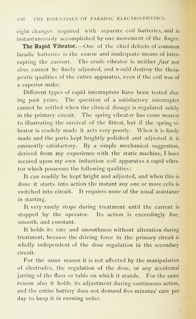 eight changes required with separate coil batteries, and is instantaneously accomplished by one movement of the finger. The Rapid Vibrator.—One of the chief defects of common faradic batteries is the coarse and inadequate means of inter- rupting the current. The crude vibrator is neither fast nor slow, cannot be finch- adjusted, and would destroy the thera- peutic qualities of the entire apparatus, even if the coil was of a superior make. Different types of rapid interrupters have been tested dur- ing past years. The question of a satisfactory interrupter cannot be settled when the clinical dosage is regulated solely in the primary circuit. The spring vibrator has come nearest to illustrating the survival of the fittest, but if the spring vi- brator is crudely made it acts very poorly. When it is finely made and the parts kept brightly polished and adjusted it is eminently satisfactory. By a simple mechanical suggestion, derived from my experience with the static machine, I have secured upon my own induction coil apparatus a rapid vibra- tor which possesses the following qualities: It can readily be kept bright and adjusted, and when this is done it starts into action the instant any one or more cells is switched into circuit. It requires none of the usual assistance in starting. It very rarely stops during treatment until the current is stopped by the operator. Its action is exceedingly fine, smooth, and constant. It holds its rate and smoothness without alteration during treatment, because the driving force in the primary circuit is wholly independent of the dose regulation in the secondary circuit. For the same reason it is not affected by the manipulation of electrodes, the regulation of the dose, or any accidental jarring of the floor or table on which it stands. For the same reason also it holds its adjustment during continuous action, and the entire battery does not demand five minutes' care per day to keep it in running order.