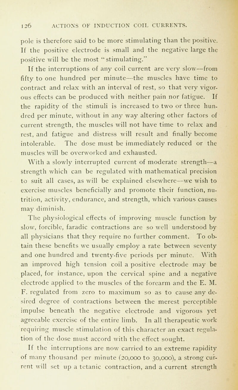 pole is therefore said to be more stimulating than the positive. If the positive electrode is small and the negative large the positive will be the most stimulating. If the interruptions of any coil current are very slow—from fifty to one hundred per minute—the muscles have time to contract and relax with an interval of rest, so that very vigor- ous effects can be produced with neither pain nor fatigue. If the rapidity of the stimuli is increased to two or three hun- dred per minute, without in any way altering other factors of current strength, the muscles will not have time to relax and rest, and fatigue and distress will result and finally become intolerable. The dose must be immediately reduced or the muscles will be overworked and exhausted. With a slowly interrupted current of moderate strength—a strength which can be regulated with mathematical precision to suit all cases, as will be explained elsewhere—we wish to exercise muscles beneficially and promote their function, nu- trition, activity, endurance, and strength, which various causes may diminish. The physiological effects of improving muscle function by slow, forcible, faradic contractions are so well understood by all physicians that they require no further comment. To ob- tain these benefits we usually employ a rate between seventy and one hundred and twenty-five periods per minute. With an improved high tension coil a positive electrode may be placed, for instance, upon the cervical spine and a negative electrode applied to the muscles of the forearm and the E. M. F. regulated from zero to maximum so as to cause any de- sired degree of contractions between the merest perceptible impulse beneath the negative electrode and vigorous yet agreeable exercise of the entire limb. In all therapeutic work requiring muscle stimulation of this character an exact regula- tion of the dose must accord with the effect sought. If the interruptions are now carried to an extreme rapidity of main' thousand per minute (20,000 to 30,000), a strong cur- rent will set up a tetanic contraction, and a current strength