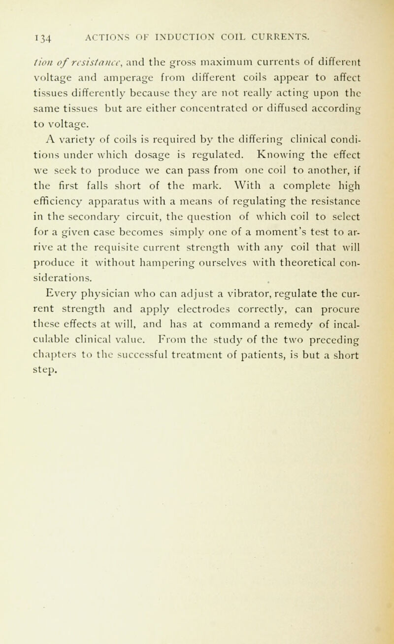 lion of resistance, and the gross maximum currents of different voltage and amperage from different coils appear to affect tissues differently because they are not really acting upon the same tissues but are either concentrated or diffused according to voltage. A variety of coils is required by the differing clinical condi- tions under which dosage is regulated. Knowing the effect we seek to produce we can pass from one coil to another, if the first falls short of the mark. With a complete high efficiency apparatus with a means of regulating the resistance in the secondary circuit, the question of which coil to select for a given case becomes simply one of a moment's test to ar- rive at the requisite current strength with any coil that will produce it without hampering ourselves with theoretical con- siderations. Every physician who can adjust a vibrator, regulate the cur- rent strength and apply electrodes correctly, can procure these effects at will, and has at command a remedy of incal- culable clinical value. From the study of the two preceding chapters to the successful treatment of patients, is but a short step.