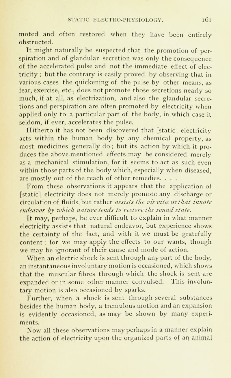 moted and often restored when they have been entirely obstructed. It might naturally be suspected that the promotion of per- spiration and of glandular secretion was only the consequence of the accelerated pulse and not the immediate effect of elec- tricity ; but the contrary is easily proved by observing that in various cases the quickening of the pulse by other means, as fear, exercise, etc., does not promote those secretions nearly so much, if at all, as electrization, and also the glandular secre- tions and perspiration are often promoted by electricity when applied only to a particular part of the body, in which case it seldom, if ever, accelerates the pulse. Hitherto it has not been discovered that [static] electricity acts within the human body by any chemical property, as most medicines generally do ; but its action by which it pro- duces the above-mentioned effects may be considered merely as a mechanical stimulation, for it seems to act as such even within those parts of the body which, especially when diseased, are mostly out of the reach of other remedies. . . . From these observations it appears that the application of [static] electricity does not merely promote any discharge or circulation of fluids, but rather assists the vis vitce or that innate endeavor by which nature tends to restore the sound state. It may, perhaps, be ever difficult to explain in what manner electricity assists that natural endeavor, but experience shows the certainty of the fact, and with it we must be gratefully content; for we may apply the effects to our wants, though we may be ignorant of their cause and mode of action. When an electric shock is sent through any part of the body, an instantaneous involuntary motion is occasioned, which shows that the muscular fibres through which the shock is sent are expanded or in some other manner convulsed. This involun- tary motion is also occasioned by sparks. Further, when a shock is sent through several substances besides the human body, a tremulous motion and an expansion is evidently occasioned, as may be shown by many experi- ments. Now all these observations may perhaps in a manner explain the action of electricity upon the organized parts of an animal