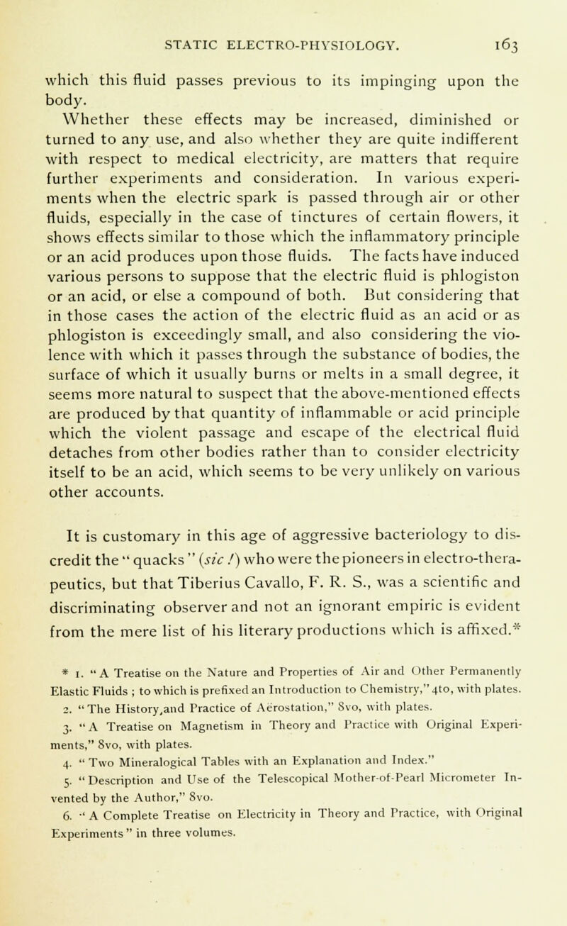 which this fluid passes previous to its impinging upon the body. Whether these effects may be increased, diminished or turned to any use, and also whether they are quite indifferent with respect to medical electricity, are matters that require further experiments and consideration. In various experi- ments when the electric spark is passed through air or other fluids, especially in the case of tinctures of certain flowers, it shows effects similar to those which the inflammatory principle or an acid produces upon those fluids. The facts have induced various persons to suppose that the electric fluid is phlogiston or an acid, or else a compound of both. But considering that in those cases the action of the electric fluid as an acid or as phlogiston is exceedingly small, and also considering the vio- lence with which it passes through the substance of bodies, the surface of which it usually burns or melts in a small degree, it seems more natural to suspect that the above-mentioned effects are produced by that quantity of inflammable or acid principle which the violent passage and escape of the electrical fluid detaches from other bodies rather than to consider electricity itself to be an acid, which seems to be very unlikely on various other accounts. It is customary in this age of aggressive bacteriology to dis- credit the  quacks  {sic.') who were the pioneers in electro-thera- peutics, but that Tiberius Cavallo, F. R. S., was a scientific and discriminating observer and not an ignorant empiric is evident from the mere list of his literary productions which is affixed.* * 1. A Treatise on the Nature and Properties of Air and Other Permanently Elastic Fluids ; to which is prefixed an Introduction to Chemistry, 4to, with plates. 2. The History,and Practice of Aerostation, Svo, with plates. 3. A Treatise on Magnetism in Theory and Practice with Original Experi- ments, Svo, with plates. 4.  Two Mineralogical Tables with an Explanation and Index. 5. Description and Use of the Telescopical Mother-of-Pearl Micrometer In- vented by the Author, 8vo. 6.  A Complete Treatise on Electricity in Theory and Practice, with Original Experiments in three volumes.