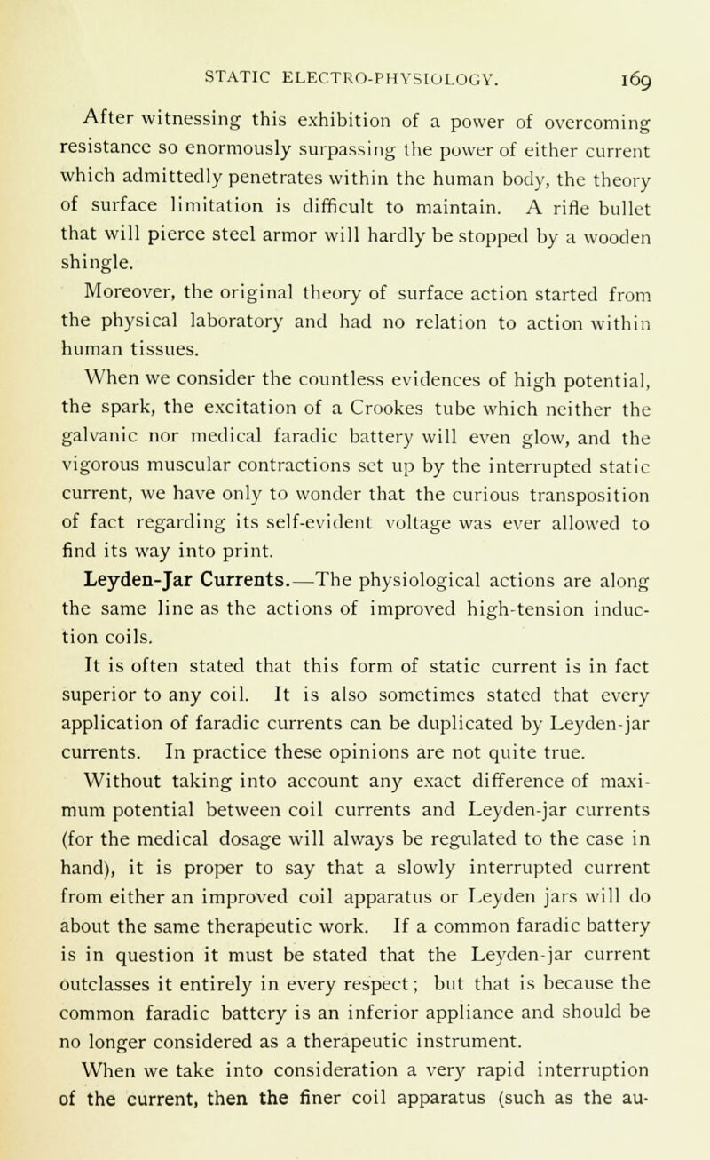 After witnessing this exhibition of a power of overcoming resistance so enormously surpassing the power of either current which admittedly penetrates within the human body, the theory of surface limitation is difficult to maintain. A rifle bullet that will pierce steel armor will hardly be stopped by a wooden shingle. Moreover, the original theory of surface action started from the physical laboratory and had no relation to action within human tissues. When we consider the countless evidences of high potential, the spark, the excitation of a Crookes tube which neither the galvanic nor medical faradic battery will even glow, and the vigorous muscular contractions set up by the interrupted static current, we have only to wonder that the curious transposition of fact regarding its self-evident voltage was ever allowed to find its way into print. Leyden-Jar Currents.—The physiological actions are along the same line as the actions of improved high-tension induc- tion coils. It is often stated that this form of static current is in fact superior to any coil. It is also sometimes stated that every application of faradic currents can be duplicated by Leyden-jar currents. In practice these opinions are not quite true. Without taking into account any exact difference of maxi- mum potential between coil currents and Leyden-jar currents (for the medical dosage will always be regulated to the case in hand), it is proper to say that a slowly interrupted current from either an improved coil apparatus or Leyden jars will do about the same therapeutic work. If a common faradic battery is in question it must be stated that the Leyden-jar current outclasses it entirely in every respect; but that is because the common faradic battery is an inferior appliance and should be no longer considered as a therapeutic instrument. When we take into consideration a very rapid interruption of the current, then the finer coil apparatus (such as the au-