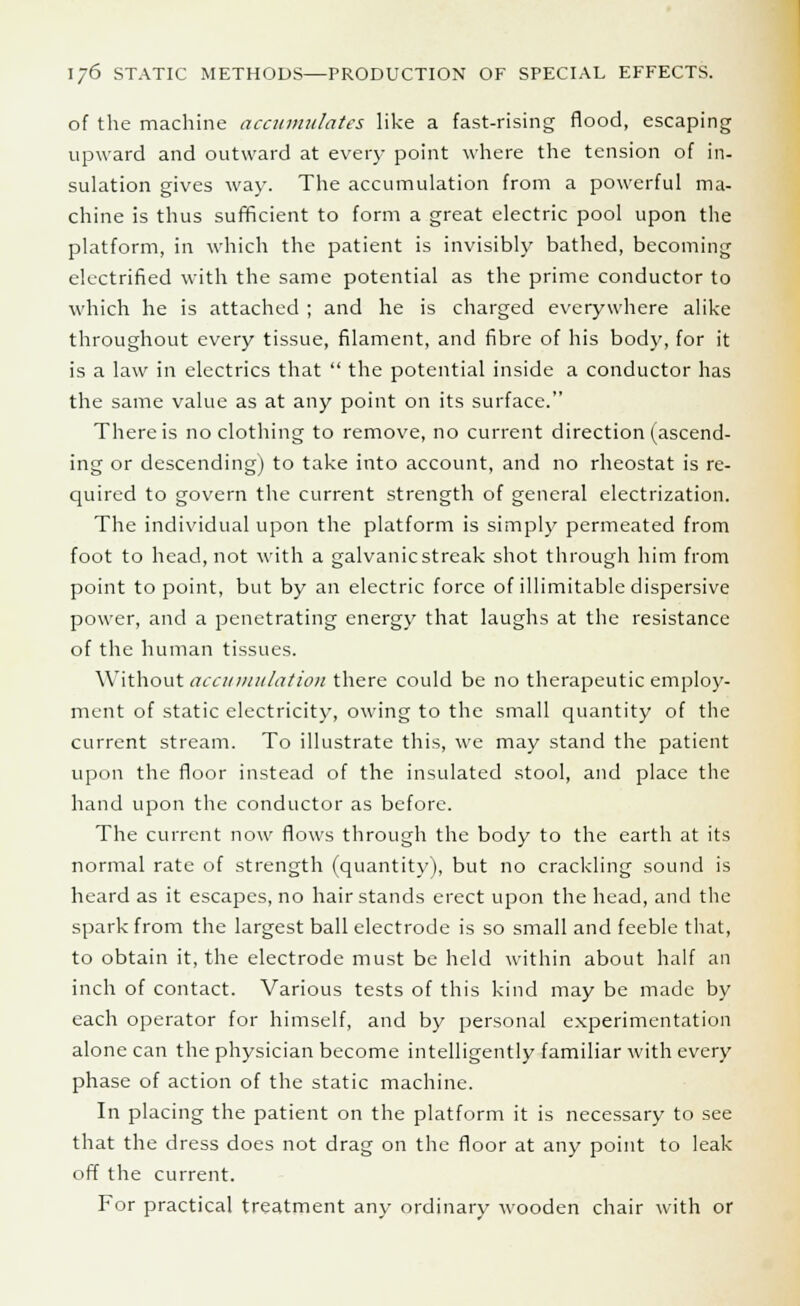 of the machine accumulates like a fast-rising flood, escaping upward and outward at every point where the tension of in- sulation gives way. The accumulation from a powerful ma- chine is thus sufficient to form a great electric pool upon the platform, in which the patient is invisibly bathed, becoming electrified with the same potential as the prime conductor to which he is attached ; and he is charged everywhere alike throughout every tissue, filament, and fibre of his body, for it is a law in electrics that  the potential inside a conductor has the same value as at any point on its surface. There is no clothing to remove, no current direction (ascend- ing or descending) to take into account, and no rheostat is re- quired to govern the current strength of general electrization. The individual upon the platform is simply permeated from foot to head, not with a galvanic streak shot through him from point to point, but by an electric force of illimitable dispersive power, and a penetrating energy that laughs at the resistance of the human tissues. Without accumulation there could be no therapeutic employ- ment of static electricity, owing to the small quantity of the current stream. To illustrate this, we may stand the patient upon the floor instead of the insulated stool, and place the hand upon the conductor as before. The current now flows through the body to the earth at its normal rate of strength (quantity), but no crackling sound is heard as it escapes, no hair stands erect upon the head, and the spark from the largest ball electrode is so small and feeble that, to obtain it, the electrode must be held within about half an inch of contact. Various tests of this kind may be made by each operator for himself, and by personal experimentation alone can the physician become intelligently familiar with every phase of action of the static machine. In placing the patient on the platform it is necessary to see that the dress does not drag on the floor at any point to leak off the current. For practical treatment any ordinary wooden chair with or