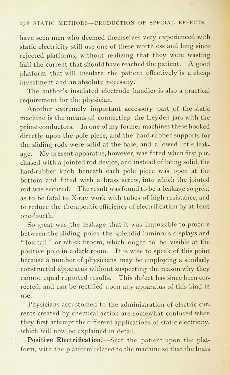 have seen men who deemed themselves very experienced with static electricity still use one of these worthless and long since rejected platforms, without realizing that they were wasting half the current that should have reached the patient. A good platform that will insulate the patient effectively is a cheap investment and an absolute necessity. The author's insulated electrode handler is also a practical requirement for the physician. Another extremely important accessory part of the static machine is the means of connecting the Leyden jars with the prime conductors. In one of my former machines these hooked directly upon the pole piece, and the hard-rubber supports for the sliding rods were solid at the base, and allowed little leak- age. My present apparatus, however, was fitted when first pur- chased with a jointed rod device, and instead of being solid, the hard-rubber knob beneath each pole piece was open at the bottom and fitted with a brass screw, into which the jointed rod was secured. The result was found to be a leakage so great as to be fatal to X-ray work with tubes of high resistance, and to reduce the therapeutic efficiency of electrification by at least one-fourth. So great was the leakage that it was impossible to procure between the sliding poles the splendid luminous displays and  fox-tail  or whisk broom, which ought to be visible at the positive pole in a dark room. It is wise to speak of this point because a number of physicians may be employing a similarly constructed apparatus without suspecting the reason why they cannot equal reported results. This defect has since been cor- rected, and can be rectified upon any apparatus of this kind in use. Physicians accustomed to the administration of electric cur- rents created by chemical action are somewhat confused when they first attempt the different applications of static electricity, which will now be explained in detail. Positive Electrification.—Seat the patient upon the plat- form, with the platform related to the machine so that the brass