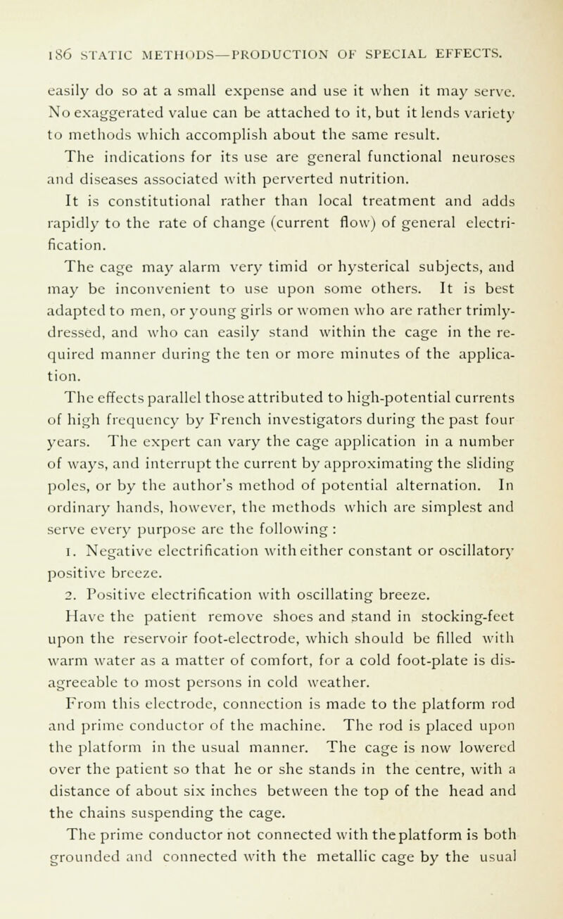 easily do so at a small expense and use it when it may serve. No exaggerated value can be attached to it, but it lends variety to methods which accomplish about the same result. The indications for its use are general functional neuroses and diseases associated with perverted nutrition. It is constitutional rather than local treatment and adds rapidly to the rate of change (current flow) of general electri- fication. The cage may alarm very timid or hysterical subjects, and may be inconvenient to use upon some others. It is best adapted to men, or young girls or women who are rather trimly- dressed, and who can easily stand within the cage in the re- quired manner during the ten or more minutes of the applica- tion. The effects parallel those attributed to high-potential currents of high frequency by French investigators during the past four years. The expert can vary the cage application in a number of ways, and interrupt the current by approximating the sliding poles, or by the author's method of potential alternation. In ordinary hands, however, the methods which are simplest and serve every purpose are the following : i. Negative electrification with either constant or oscillatory positive breeze. 2. Positive electrification with oscillating breeze. Have the patient remove shoes and stand in stocking-feet upon the reservoir foot-electrode, which should be filled with warm water as a matter of comfort, for a cold foot-plate is dis- agreeable to most persons in cold weather. From this electrode, connection is made to the platform rod and prime conductor of the machine. The rod is placed upon the platform in the usual manner. The cage is now lowered over the patient so that he or she stands in the centre, with a distance of about six inches between the top of the head and the chains suspending the cage. The prime conductor not connected with the platform is both grounded and connected with the metallic cage by the usual