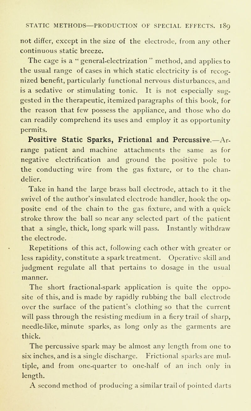 not differ, except in the size of the electrode, from any other continuous static breeze. The cage is a  general-electrization  method, and applies to the usual range of cases in which static electricity is of recog- nized benefit, particularly functional nervous disturbances, and is a sedative or stimulating tonic. It is not especially sug- gested in the therapeutic, itemized paragraphs of this book, for the reason that few possess the appliance, and those who do can readily comprehend its uses and employ it as opportunity permits. Positive Static Sparks, Frictional and Percussive.—Ar- range patient and machine attachments the same as for negative electrification and ground the positive pole to the conducting wire from the gas fixture, or to the chan- delier. Take in hand the large brass ball electrode, attach to it the swivel of the author's insulated electrode handler, hook the op- posite end of the chain to the gas fixture, and with a quick stroke throw the ball so near any selected part of the patient that a single, thick, long spark will pass. Instantly withdraw the electrode. Repetitions of this act, following each other with greater or less rapidity, constitute a spark treatment. Operative skill and judgment regulate all that pertains to dosage in the usual manner. The short fractional-spark application is quite the oppo- site of this, and is made by rapidly rubbing the ball electrode over the surface of the patient's clothing so that the current will pass through the resisting medium in a fiery trail of sharp, needle-like, minute sparks, as long only as the garments are thick. The percussive spark may be almost any length from one to six inches, and is a single discharge. Frictional sparks are mul- tiple, and from one-quarter to one-half of an inch only in length. A second method of producing a similar trail of pointed darts