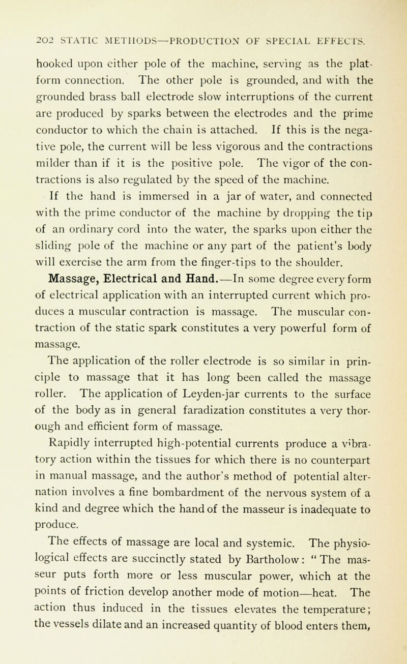 hooked upon either pole of the machine, serving as the plat- form connection. The other pole is grounded, and with the grounded brass ball electrode slow interruptions of the current are produced by sparks between the electrodes and the prime conductor to which the chain is attached. If this is the nega- tive pole, the current will be less vigorous and the contractions milder than if it is the positive pole. The vigor of the con- tractions is also regulated by the speed of the machine. If the hand is immersed in a jar of water, and connected with the prime conductor of the machine by dropping the tip of an ordinary cord into the water, the sparks upon either the sliding pole of the machine or any part of the patient's body will exercise the arm from the finger-tips to the shoulder. Massage, Electrical and Hand.—In some degree every form of electrical application with an interrupted current which pro- duces a muscular contraction is massage. The muscular con- traction of the static spark constitutes a very powerful form of massage. The application of the roller electrode is so similar in prin- ciple to massage that it has long been called the massage roller. The application of Leyden-jar currents to the surface of the body as in general faradization constitutes a very thor- ough and efficient form of massage. Rapidly interrupted high-potential currents produce a vibra- tory action within the tissues for which there is no counterpart in manual massage, and the author's method of potential alter- nation involves a fine bombardment of the nervous system of a kind and degree which the hand of the masseur is inadequate to produce. The effects of massage are local and systemic. The physio- logical effects are succinctly stated by Bartholow:  The mas- seur puts forth more or less muscular power, which at the points of friction develop another mode of motion—heat. The action thus induced in the tissues elevates the temperature; the vessels dilate and an increased quantity of blood enters them,