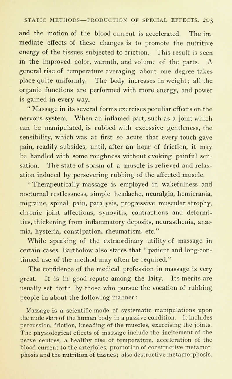 and the motion of the blood current is accelerated. The im- mediate effects of these changes is to promote the nutritive energy of the tissues subjected to friction. This result is seen in the improved color, warmth, and volume of the parts. A general rise of temperature averaging about one degree takes place quite uniformly. The body increases in weight; all the organic functions are performed with more energy, and power is gained in every way.  Massage in its several forms exercises peculiar effects on the nervous system. When an inflamed part, such as a joint which can be manipulated, is rubbed with excessive gentleness, the sensibility, which was at first so acute that every touch gave pain, readily subsides, until, after an hour of friction, it may be handled with some roughness without evoking painful sen- sation. The state of spasm of a muscle is relieved and relax- ation induced by persevering rubbing of the affected muscle.  Therapeutically massage is employed in wakefulness and nocturnal restlessness, simple headache, neuralgia, hemicrania, migraine, spinal pain, paralysis, progressive muscular atrophy, chronic joint affections, synovitis, contractions and deformi- ties, thickening from inflammatory deposits, neurasthenia, anae- mia, hysteria, constipation, rheumatism, etc. While speaking of the extraordinary utility of massage in certain cases Bartholow also states that  patient and long-con- tinued use of the method may often be required. The confidence of the medical profession in massage is very great. It is in good repute among the laity. Its merits are usually set forth by those who pursue the vocation of rubbing people in about the following manner: Massage is a scientific mode of systematic manipulations upon the nude skin of the human body in a passive condition. It includes percussion, friction, kneading of the muscles, exercising the joints. The physiological effects of massage include the incitement of the nerve centres, a healthy rise of temperature, acceleration of the blood current to the arterioles, promotion of constructive metamor- phosis and the nutrition of tissues; also destructive metamorphosis,