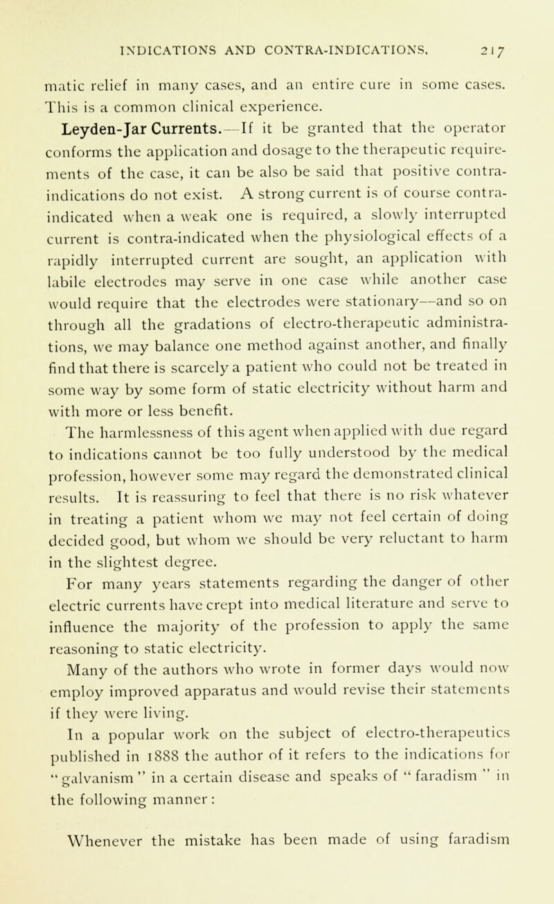 matic relief in many cases, and an entire cure in some cases. This is a common clinical experience. Leyden-Jar Currents. — If it be granted that the operator conforms the application and dosage to the therapeutic require- ments of the case, it can be also be said that positive contra- indications do not exist. A strong current is of course contra- indicated when a weak one is required, a slowly interrupted current is contra-indicated when the physiological effects of a rapidly interrupted current are sought, an application with labile electrodes may serve in one case while another case would require that the electrodes were stationary—and so on through all the gradations of electro-therapeutic administra- tions, we may balance one method against another, and finally find that there is scarcely a patient who could not be treated in some way by some form of static electricity without harm and with more or less benefit. The harmlessness of this agent when applied with due regard to indications cannot be too fully understood by the medical profession, however some may regard the demonstrated clinical results. It is reassuring to feel that there is no risk whatever in treating a patient whom we may not feel certain of doing decided good, but whom we should be very reluctant to harm in the slightest degree. For many years statements regarding the danger of other electric currents have crept into medical literature and serve to influence the majority of the profession to apply the same reasoning to static electricity. Many of the authors who wrote in former days would now employ improved apparatus and would revise their statements if they were living. In a popular work on the subject of electro-therapeutics published in 1888 the author of it refers to the indications for  galvanism  in a certain disease and speaks of  faradism  in the following manner: Whenever the mistake has been made of using faradism