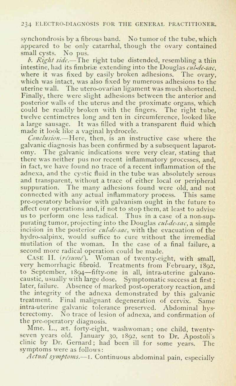 synchondrosis by a fibrous band. No tumor of the tube, which appeared to be only catarrhal, though the ovary contained small cysts. No pus. /;. Right side.—The right tube distended, resembling a thin intestine, had its fimbria? extending into the Douglas cul-de-sac, where it was fixed by easily broken adhesions. The ovary, which was intact, was also fixed by numerous adhesions to the uterine wall. The utero-ovarian ligament was much shortened. Finally, there were slight adhesions between the anterior and posterior walls of the uterus and the proximate organs, which could be readily broken with the fingers. The right tube, twelve centimetres long and ten in circumference, looked like a large sausage. It was filled with a transparent fluid which made it look like a vaginal hydrocele. Conclusion.—Here, then, is an instructive case where the galvanic diagnosis has been confirmed by a subsequent laparot- omy. The galvanic indications were very clear, stating that there was neither pus nor recent inflammatory processes, and, in fact, we have found no trace of a recent inflammation of the adnexa, and the cystic fluid in the tube was absolutely serous and transparent, without a trace of either local or peripheral suppuration. The many adhesions found were old, and not connected with any actual inflammatory process. This same pre-operatory behavior with galvanism ought in the future to affect our operations and, if not to stop them, at least to advise us to perform one less radical. Thus in a case of a non-sup- purating tumor, projecting into the Douglas cul-dc-sac, a simple incision in the posterior cul-dc-sac, with the evacuation of the hydro-salpinx, would suffice to cure without the irremedial mutilation of the woman. In the case of a final failure, a second more radical operation could be made. Case II. (resume). Woman of twenty-eight, with small, very hemorrhagic fibroid. Treatments from February, 1892, to September, 1894—fifty-one in all, intra-uterine galvano- caustic, usually with large dose. Symptomatic success at first; later, failure. Absence of marked post-operatory reaction, and the integrity of the adnexa demonstrated by this galvanic treatment. Final malignant degeneration of cervix. Same intra-uterine galvanic tolerance preserved. Abdominal hys- terectomy. No trace of lesion of adnexa, and confirmation of the pre-operatory diagnosis. Mme. L., aet. forty-eight, washwoman; one child, twenty seven years old. January 30, 1892, sent to Dr. Apostolus clinic by Dr. Gernard; had been ill for some years. The symptoms were as follows: Actual symptoms.— 1. Continuous abdominal pain, especially
