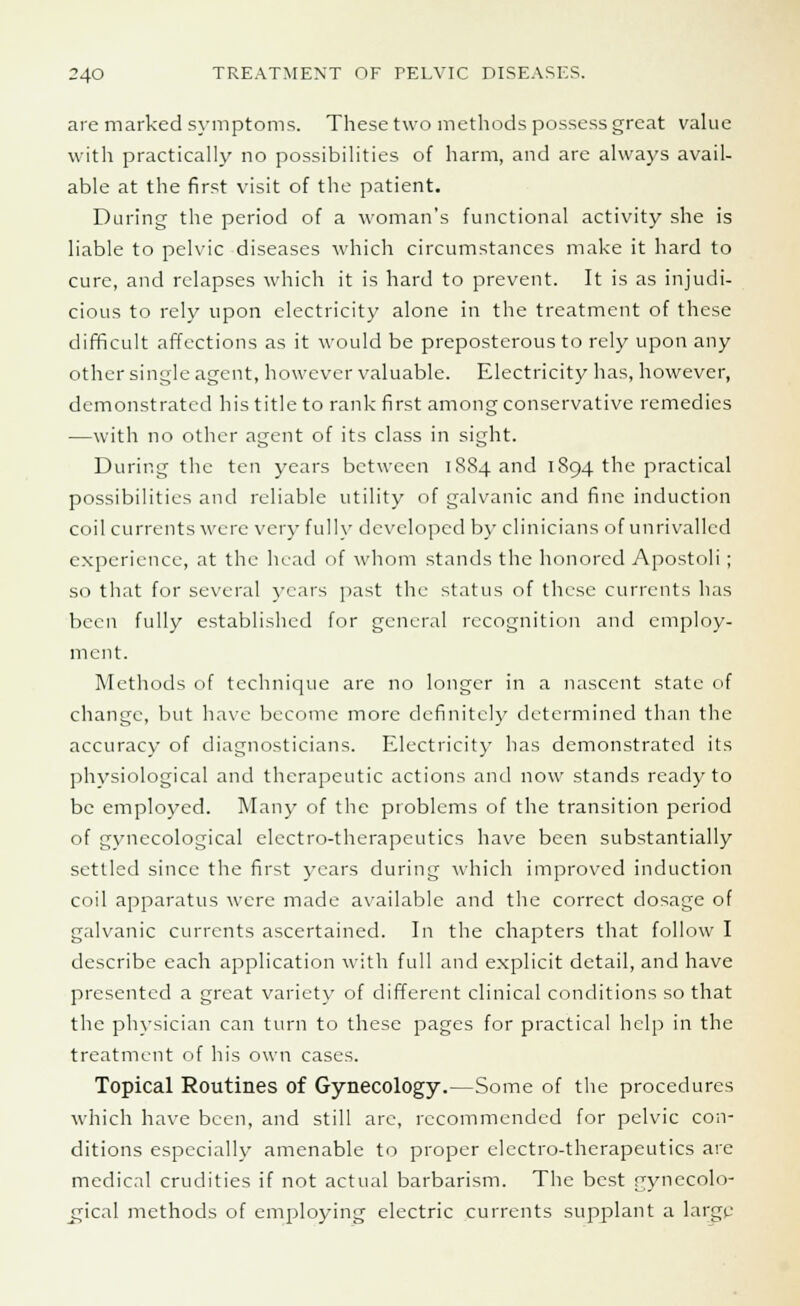 are marked symptoms. These two methods possess great value with practically no possibilities of harm, and are always avail- able at the first visit of the patient. During the period of a woman's functional activity she is liable to pelvic diseases which circumstances make it hard to cure, and relapses which it is hard to prevent. It is as injudi- cious to rely upon electricity alone in the treatment of these difficult affections as it would be preposterous to rely upon any other single agent, however valuable. Electricity has, however, demonstrated his title to rank first among conservative remedies —with no other agent of its class in sight. During the ten years between iS84and 1894 the practical possibilities and reliable utility of galvanic and fine induction coilcurrents were very fully developed by clinicians of unrivalled experience, at the head of whom stands the honored Apostoli; so that for several years past the status of these currents has been fully established for general recognition and employ- ment. Methods of technique arc no longer in a nascent state of change, but have become more definitely determined than the accuracy of diagnosticians. Electricity has demonstrated its physiological and therapeutic actions and now stands ready to be employed. Many of the problems of the transition period of gynecological electro-therapeutics have been substantially settled since the first years during which improved induction coil apparatus were made available and the correct dosage of galvanic currents ascertained. In the chapters that follow I describe each application with full and explicit detail, and have presented a great variety of different clinical conditions so that the physician can turn to these pages for practical help in the treatment of his own cases. Topical Routines of Gynecology.—Some of the procedures which have been, and still are, recommended for pelvic con- ditions especially amenable to proper electro-therapeutics are medical crudities if not actual barbarism. The best gynecolo- gical methods of employing electric currents supplant a large