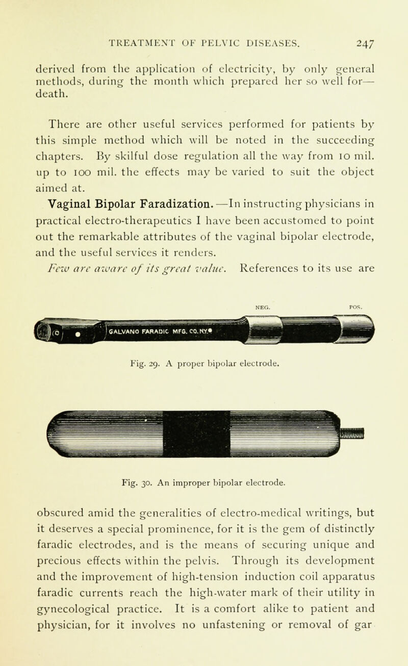 derived from the application of electricity, by only general methods, during the month which prepared her so well for— death. There are other useful services performed for patients by this simple method which will be noted in the succeeding chapters. By skilful dose regulation all the way from 10 mil. up to 100 mil. the effects may be varied to suit the object aimed at. Vaginal Bipolar Faradization.—In instructing physicians in practical electro-therapeutics I have been accustomed to point out the remarkable attributes of the vaginal bipolar electrode, and the useful services it renders. Few are aware of its great value. References to its use are Fig. 29. A proper bipolar electrode. Fig. 30. An improper bipolar electrode. obscured amid the generalities of electro-medical writings, but it deserves a special prominence, for it is the gem of distinctly faradic electrodes, and is the means of securing unique and precious effects within the pelvis. Through its development and the improvement of high-tension induction coil apparatus faradic currents reach the high-water mark of their utility in gynecological practice. It is a comfort alike to patient and physician, for it involves no unfastening or removal of gar