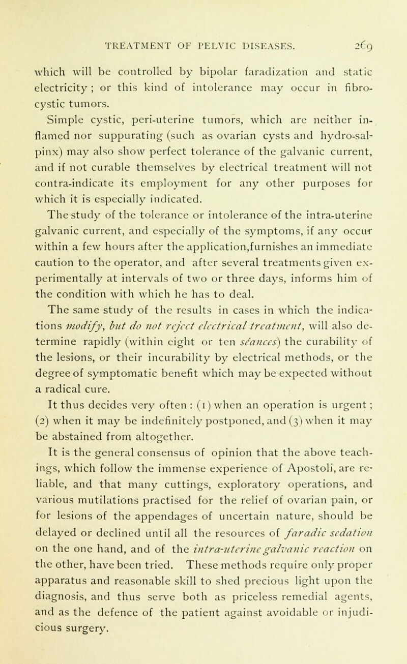 which will be controlled by bipolar faradization and static electricity ; or this kind of intolerance may occur in fibro- cystic tumors. Simple cystic, peri-utcrine tumors, which are neither in- flamed nor suppurating (such as ovarian cysts and hydro-sal- pinx) may also show perfect tolerance of the galvanic current, and if not curable themselves by electrical treatment will not contra-indicate its employment for any other purposes for which it is especially indicated. The study of the tolerance or intolerance of the intra-uterine galvanic current, and especially of the symptoms, if any occur within a few hours after the application,furnishes an immediate caution to the operator, and after several treatments given ex- perimentally at intervals of two or three days, informs him of the condition with which he has to deal. The same study of the results in cases in which the indica- tions modify, but do not reject electrical treatment, will also de- termine rapidly (within eight or ten stances) the curability of the lesions, or their incurability by electrical methods, or the degree of symptomatic benefit which may be expected without a radical cure. It thus decides very often : (1) when an operation is urgent; (2) when it may be indefinitely postponed, and (3) when it may be abstained from altogether. It is the general consensus of opinion that the above teach- ings, which follow the immense experience of Apostoli, are re- liable, and that many cuttings, exploratory operations, and various mutilations practised for the relief of ovarian pain, or for lesions of the appendages of uncertain nature, should be delayed or declined until all the resources of faradic sedation on the one hand, and of the intra-utcrincgalvanic reaction on the other, have been tried. These methods require only proper apparatus and reasonable skill to shed precious light upon the diagnosis, and thus serve both as priceless remedial agents, and as the defence of the patient against avoidable or injudi- cious surgerv.