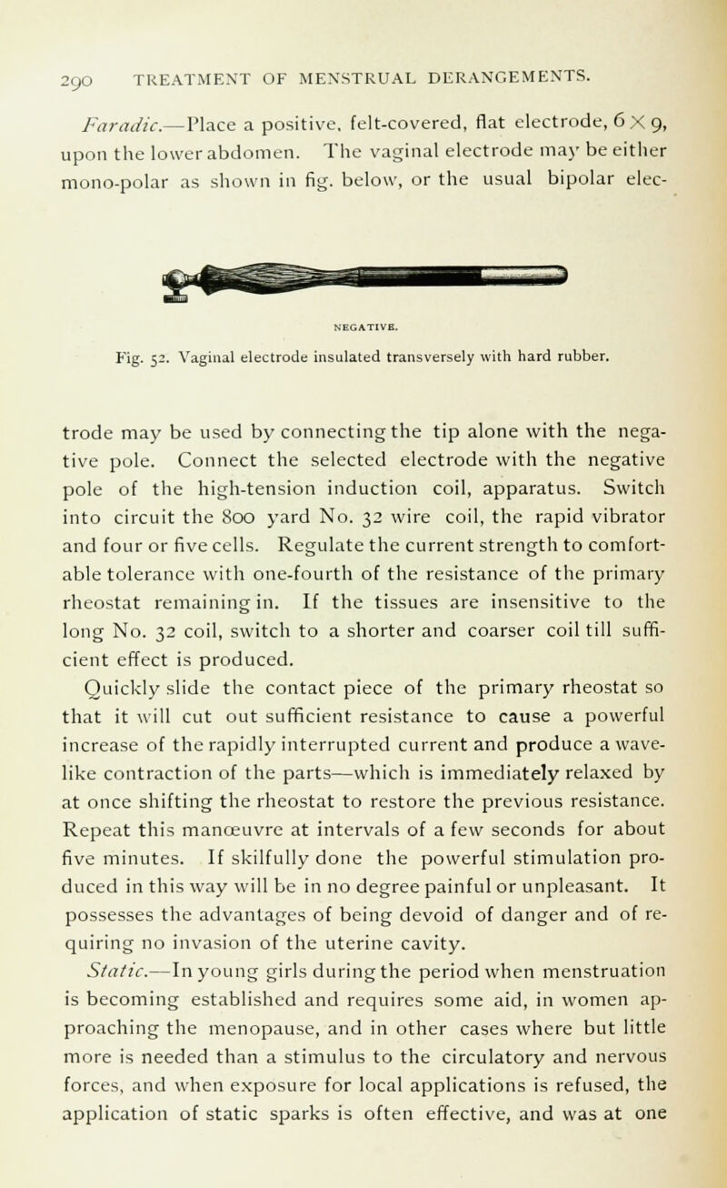 Faradic.—Place a positive, felt-covered, flat electrode, 6X9, upon the lower abdomen. The vaginal electrode may be either mono-polar as shown in fig. below, or the usual bipolar elec- NEGATIVE. Fig. 52. Vaginal electrode insulated transversely with hard rubber. trode may be used by connecting the tip alone with the nega- tive pole. Connect the selected electrode with the negative pole of the high-tension induction coil, apparatus. Switch into circuit the 800 yard No. 32 wire coil, the rapid vibrator and four or five cells. Regulate the current strength to comfort- able tolerance with one-fourth of the resistance of the primary rheostat remaining in. If the tissues are insensitive to the long No. 32 coil, switch to a shorter and coarser coil till suffi- cient effect is produced. Quickly slide the contact piece of the primary rheostat so that it will cut out sufficient resistance to cause a powerful increase of the rapidly interrupted current and produce a wave- like contraction of the parts—which is immediately relaxed by at once shifting the rheostat to restore the previous resistance. Repeat this manoeuvre at intervals of a few seconds for about five minutes. If skilfully done the powerful stimulation pro- duced in this way will be in no degree painful or unpleasant. It possesses the advantages of being devoid of danger and of re- quiring no invasion of the uterine cavity. Static.—In young girls during the period when menstruation is becoming established and requires some aid, in women ap- proaching the menopause, and in other cases where but little more is needed than a stimulus to the circulatory and nervous forces, and when exposure for local applications is refused, the application of static sparks is often effective, and was at one