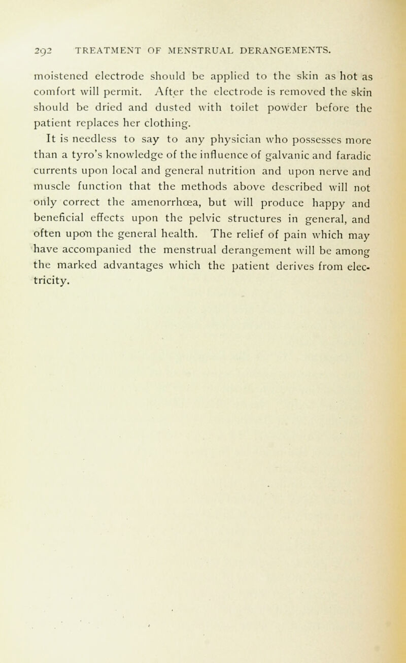 moistened electrode should be applied to the skin as hot as comfort will permit. After the electrode is removed the skin should be dried and dusted with toilet powder before the patient replaces her clothing. It is needless to say to any physician who possesses more than a tyro's knowledge of the influence of galvanic and faradic currents upon local and general nutrition and upon nerve and muscle function that the methods above described will not only correct the amenorrhcea, but will produce happy and beneficial effects upon the pelvic structures in general, and often upon the general health. The relief of pain which may have accompanied the menstrual derangement will be among the marked advantages which the patient derives from elec- tricity.