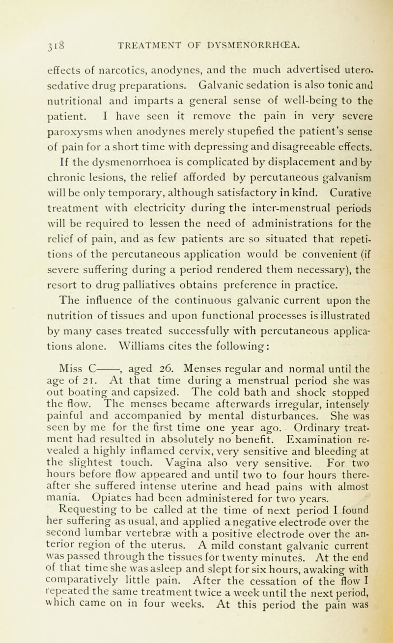 effects of narcotics, anodynes, and the much advertised utero- sedative drug preparations. Galvanic sedation is also tonic and nutritional and imparts a general sense of well-being to the patient. I have seen it remove the pain in very severe paroxysms when anodynes merely stupefied the patient's sense of pain for a short time with depressing and disagreeable effects. If the dysmenorrhoea is complicated by displacement and by chronic lesions, the relief afforded by percutaneous galvanism will be only temporary, although satisfactory in kind. Curative treatment with electricity during the inter-menstrual periods will be required to lessen the need of administrations for the relief of pain, and as few patients are so situated that repeti- tions of the percutaneous application would be convenient (if severe suffering during a period rendered them necessary), the resort to drug palliatives obtains preference in practice. The influence of the continuous galvanic current upon the nutrition of tissues and upon functional processes is illustrated by many cases treated successfully with percutaneous applica- tions alone. Williams cites the following: Miss C , aged 26. Menses regular and normal until the age of 21. At that time during a menstrual period she was out boating and capsized. The cold bath and shock stopped the flow. The menses became afterwards irregular, intensely painful and accompanied by mental disturbances. She was seen by me for the first time one year ago. Ordinary treat- ment had resulted in absolutely no benefit. Examination re- vealed a highly inflamed cervix, very sensitive and bleeding at the slightest touch. Vagina also very sensitive. For two hours before flow appeared and until two to four hours there- after she suffered intense uterine and head pains with almost mania. Opiates had been administered for two years. Requesting to be called at the time of next period I found her suffering as usual, and applied a negative electrode over the second lumbar vertebrae with a positive electrode over the an- terior region of the uterus. A mild constant galvanic current was passed through the tissues for twenty minutes. At the end of that time she was asleep and slept for six hours, awaking with comparatively little pain. After the cessation of the flow I repeated the same treatment twice a week until the next period, which came on in four weeks. At this period the pain was