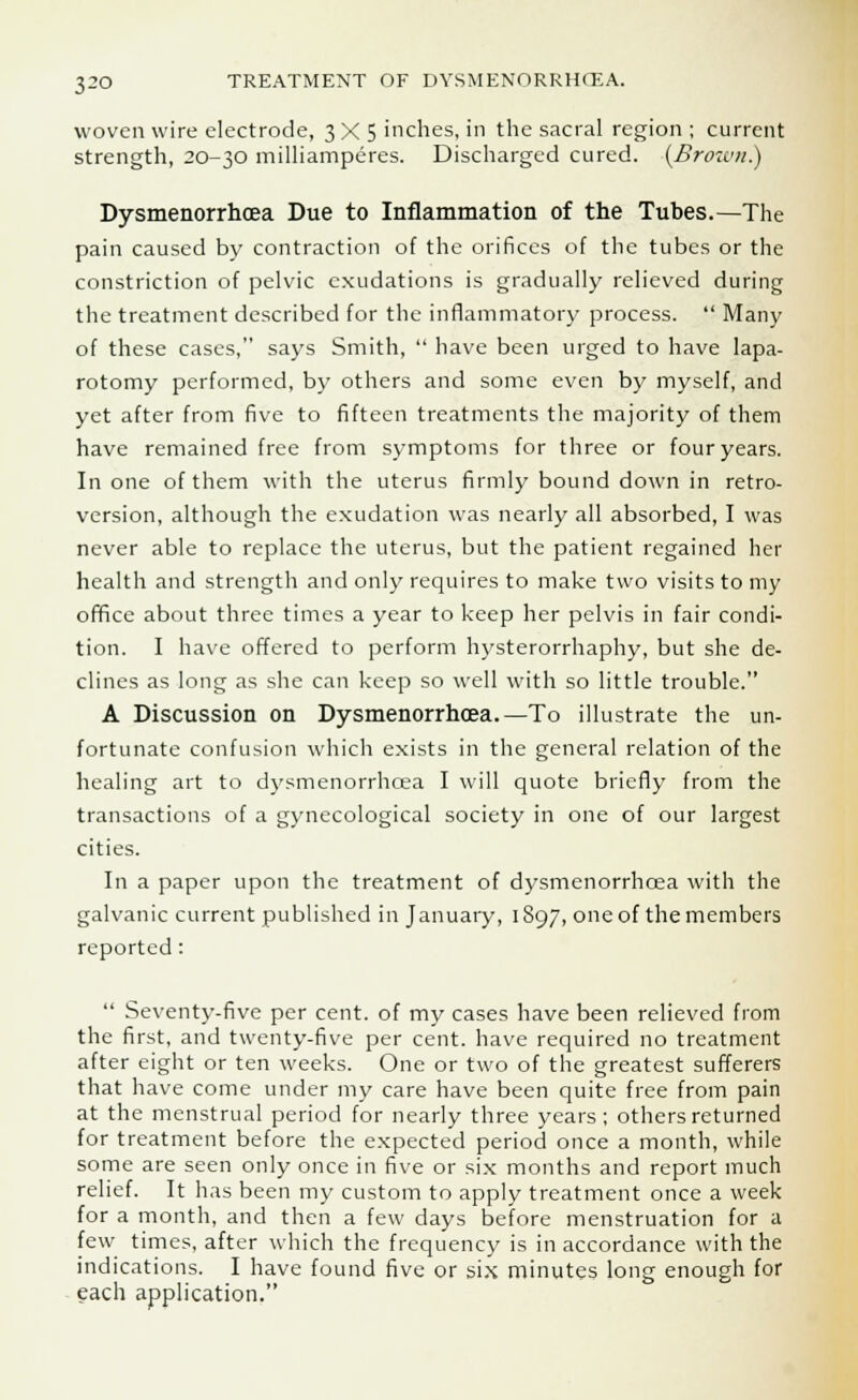woven wire electrode, 3X5 inches, in the sacral region ; current strength, 20-30 milliamperes. Discharged cured. (Brown.) Dysmenorrhcea Due to Inflammation of the Tubes.—The pain caused by contraction of the orifices of the tubes or the constriction of pelvic exudations is gradually relieved during the treatment described for the inflammatory process.  Many of these cases, says Smith,  have been urged to have lapa- rotomy performed, by others and some even by myself, and yet after from five to fifteen treatments the majority of them have remained free from symptoms for three or four years. In one of them with the uterus firmly bound down in retro- version, although the exudation was nearly all absorbed, I was never able to replace the uterus, but the patient regained her health and strength and only requires to make two visits to my office about three times a year to keep her pelvis in fair condi- tion. I have offered to perform hysterorrhaphy, but she de- clines as long as she can keep so well with so little trouble. A Discussion on Dysmenorrhcea.—To illustrate the un- fortunate confusion which exists in the general relation of the healing art to dysmenorrhcea I will quote briefly from the transactions of a gynecological society in one of our largest cities. In a paper upon the treatment of dysmenorrhcea with the galvanic current published in January, 1897, one of the members reported:  Seventy-five per cent, of my cases have been relieved from the first, and twenty-five per cent, have required no treatment after eight or ten weeks. One or two of the greatest sufferers that have come under my care have been quite free from pain at the menstrual period for nearly three years ; others returned for treatment before the expected period once a month, while some are seen only once in five or six months and report much relief. It has been my custom to apply treatment once a week for a month, and then a few days before menstruation for a few times, after which the frequency is in accordance with the indications. I have found five or six minutes long enough for each application,