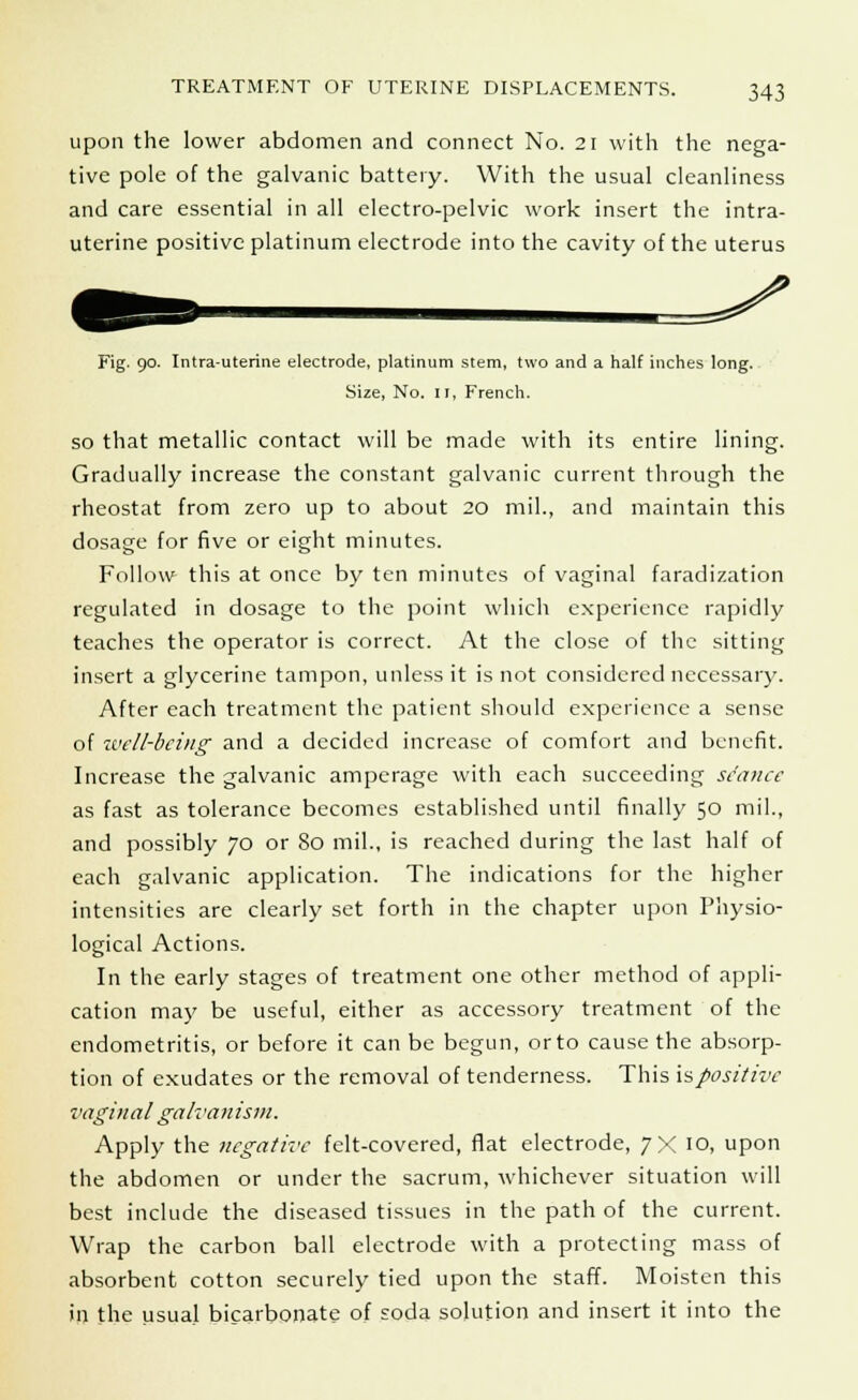 upon the lower abdomen and connect No. 21 with the nega- tive pole of the galvanic battery. With the usual cleanliness and care essential in all electro-pelvic work insert the intra- uterine positive platinum electrode into the cavity of the uterus Fig. 90. Intra-uterine electrode, platinum stem, two and a half inches long. Size, No. 11, French. so that metallic contact will be made with its entire lining. Gradually increase the constant galvanic current through the rheostat from zero up to about 20 mil., and maintain this dosage for five or eight minutes. Follow this at once by ten minutes of vaginal faradization regulated in dosage to the point which experience rapidly teaches the operator is correct. At the close of the sitting insert a glycerine tampon, unless it is not considered necessary. After each treatment the patient should experience a sense of well-being and a decided increase of comfort and benefit. Increase the galvanic amperage with each succeeding stance as fast as tolerance becomes established until finally 50 mil., and possibly 70 or 80 mil., is reached during the last half of each galvanic application. The indications for the higher intensities are clearly set forth in the chapter upon Physio- logical Actions. In the early stages of treatment one other method of appli- cation may be useful, either as accessory treatment of the endometritis, or before it can be begun, or to cause the absorp- tion of exudates or the removal of tenderness. This is positive vaginal galvanism. Apply the negative felt-covered, flat electrode, 7X 10, upon the abdomen or under the sacrum, whichever situation will best include the diseased tissues in the path of the current. Wrap the carbon ball electrode with a protecting mass of absorbent cotton securely tied upon the staff. Moisten this in the usual bicarbonate of soda solution and insert it into the