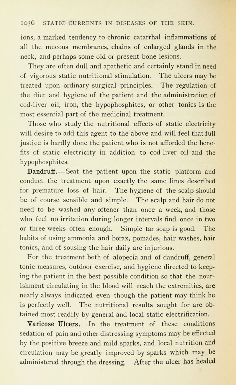 ions, a marked tendency to chronic catarrhal inflammations of all the mucous membranes, chains of enlarged glands in the neck, and perhaps some old or present bone lesions. They are often dull and apathetic and certainly stand in need of vigorous static nutritional stimulation. The ulcers may be treated upon ordinary surgical principles. The regulation of the diet and hygiene of the patient and the administration of cod-liver oil, iron, the hypophosphites, or other tonics is the most essential part of the medicinal treatment. Those who study the nutritional effects of static electricity will desire to add this agent to the above and will feel that full justice is hardly done the patient who is not afforded the bene- fits of static electricity in addition to cod-liver oil and the hypophosphites. Dandruff.—Seat the patient upon the static platform and conduct the treatment upon exactly the same lines described for premature loss of hair. The hygiene of the scalp should be of course sensible and simple. The scalp and hair do not need to be washed any oftener than once a week, and those who feel no irritation during longer intervals find once in two or three weeks often enough. Simple tar soap is good. The habits of using ammonia and borax, pomades, hair washes, hair tonics, and of sousing the hair daily are injurious. For the treatment both of alopecia and of dandruff, general tonic measures, outdoor exercise, and hygiene directed to keep- ing the patient in the best possible condition so that the nour- ishment circulating in the blood will reach the extremities, are nearly always indicated even though the patient may think he is perfectly well. The nutritional results sought for are ob- tained most readily by general and local static electrification. Varicose Ulcers.—In the treatment of these conditions sedation of pain and other distressing symptoms may be effected by the positive breeze and mild sparks, and local nutrition and circulation may be greatly improved by sparks which may be administered through the dressing. After the ulcer has healed