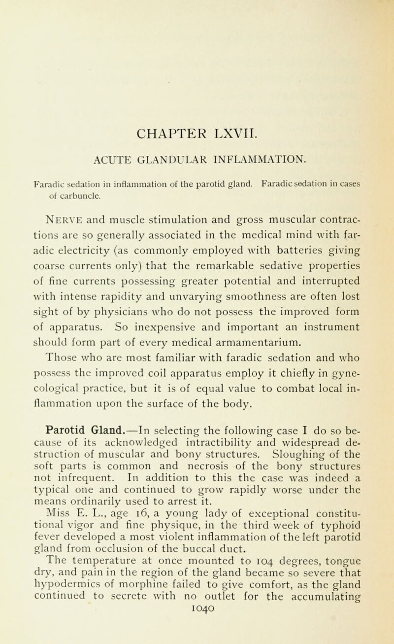ACUTE GLANDULAR INFLAMMATION. Faradic sedation in inflammation of the parotid gland. Faradic sedation in cases of carbuncle. Nerve and muscle stimulation and gross muscular contrac- tions are so generally associated in the medical mind with far- adic electricity (as commonly employed with batteries giving coarse currents only) that the remarkable sedative properties of fine currents possessing greater potential and interrupted with intense rapidity and unvarying smoothness are often lost sight of by physicians who do not possess the improved form of apparatus. So inexpensive and important an instrument should form part of every medical armamentarium. Those who are most familiar with faradic sedation and who possess the improved coil apparatus employ it chiefly in gyne- cological practice, but it is of equal value to combat local in- flammation upon the surface of the body. Parotid Gland.—In selecting the following case I do so be- cause of its acknowledged intractibility and widespread de- struction of muscular and bony structures. Sloughing of the soft parts is common and necrosis of the bony structures not infrequent. In addition to this the case was indeed a typical one and continued to grow rapidly worse under the means ordinarily used to arrest it. Miss E. L., age 16, a young lady of exceptional constitu- tional vigor and fine physique, in the third week of typhoid fever developed a most violent inflammation of the left parotid gland from occlusion of the buccal duct. The temperature at once mounted to 104 degrees, tongue dry, and pain in the region of the gland became so severe that hypodermics of morphine failed to give comfort, as the gland continued to secrete with no outlet for the accumulating