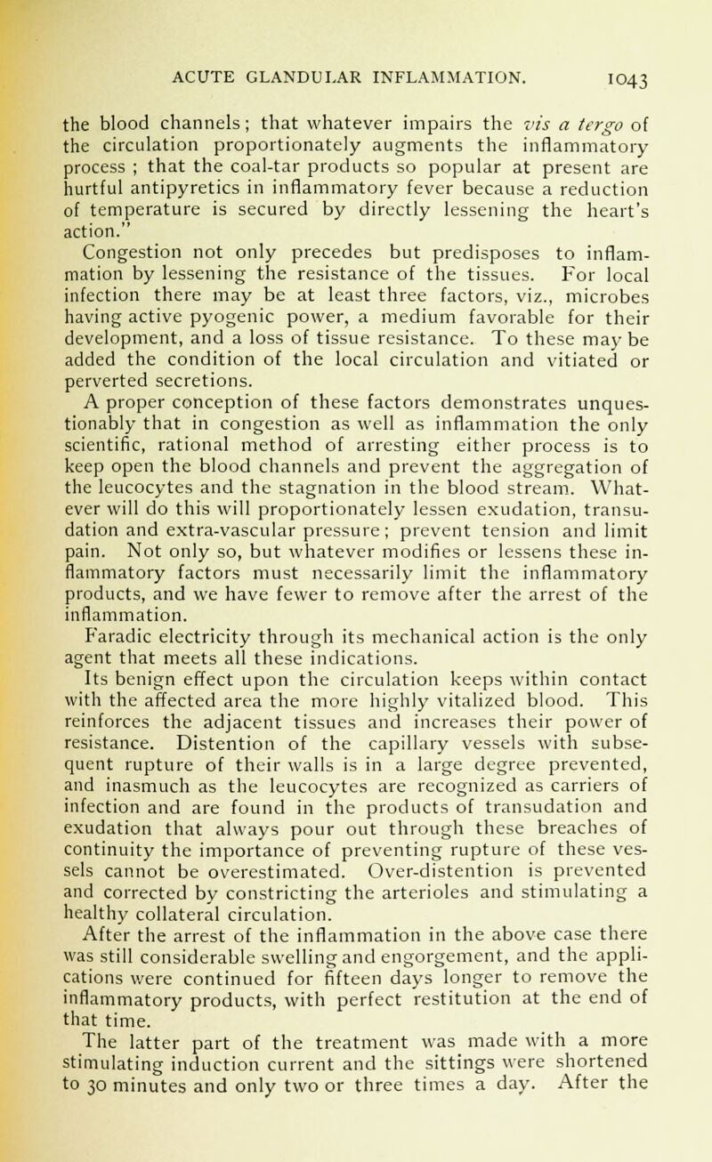 the blood channels; that whatever impairs the vis a tergo of the circulation proportionately augments the inflammatory process ; that the coal-tar products so popular at present are hurtful antipyretics in inflammatory fever because a reduction of temperature is secured by directly lessening the heart's action. Congestion not only precedes but predisposes to inflam- mation by lessening the resistance of the tissues. For local infection there may be at least three factors, viz., microbes having active pyogenic power, a medium favorable for their development, and a loss of tissue resistance. To these maybe added the condition of the local circulation and vitiated or perverted secretions. A proper conception of these factors demonstrates unques- tionably that in congestion as well as inflammation the only scientific, rational method of arresting either process is to keep open the blood channels and prevent the aggregation of the leucocytes and the stagnation in the blood stream. What- ever will do this will proportionately lessen exudation, transu- dation and extra-vascular pressure; prevent tension and limit pain. Not only so, but whatever modifies or lessens these in- flammatory factors must necessarily limit the inflammatory products, and we have fewer to remove after the arrest of the inflammation. Faradic electricity through its mechanical action is the only agent that meets all these indications. Its benign effect upon the circulation keeps within contact with the affected area the more highly vitalized blood. This reinforces the adjacent tissues and increases their power of resistance. Distention of the capillary vessels with subse- quent rupture of their walls is in a large degree prevented, and inasmuch as the leucocytes are recognized as carriers of infection and are found in the products of transudation and exudation that always pour out through these breaches of continuity the importance of preventing rupture of these ves- sels cannot be overestimated. Over-distention is prevented and corrected by constricting the arterioles and stimulating a healthy collateral circulation. After the arrest of the inflammation in the above case there was still considerable swelling and engorgement, and the appli- cations were continued for fifteen days longer to remove the inflammatory products, with perfect restitution at the end of that time. The latter part of the treatment was made with a more stimulating induction current and the sittings were shortened to 30 minutes and only two or three times a day. After the