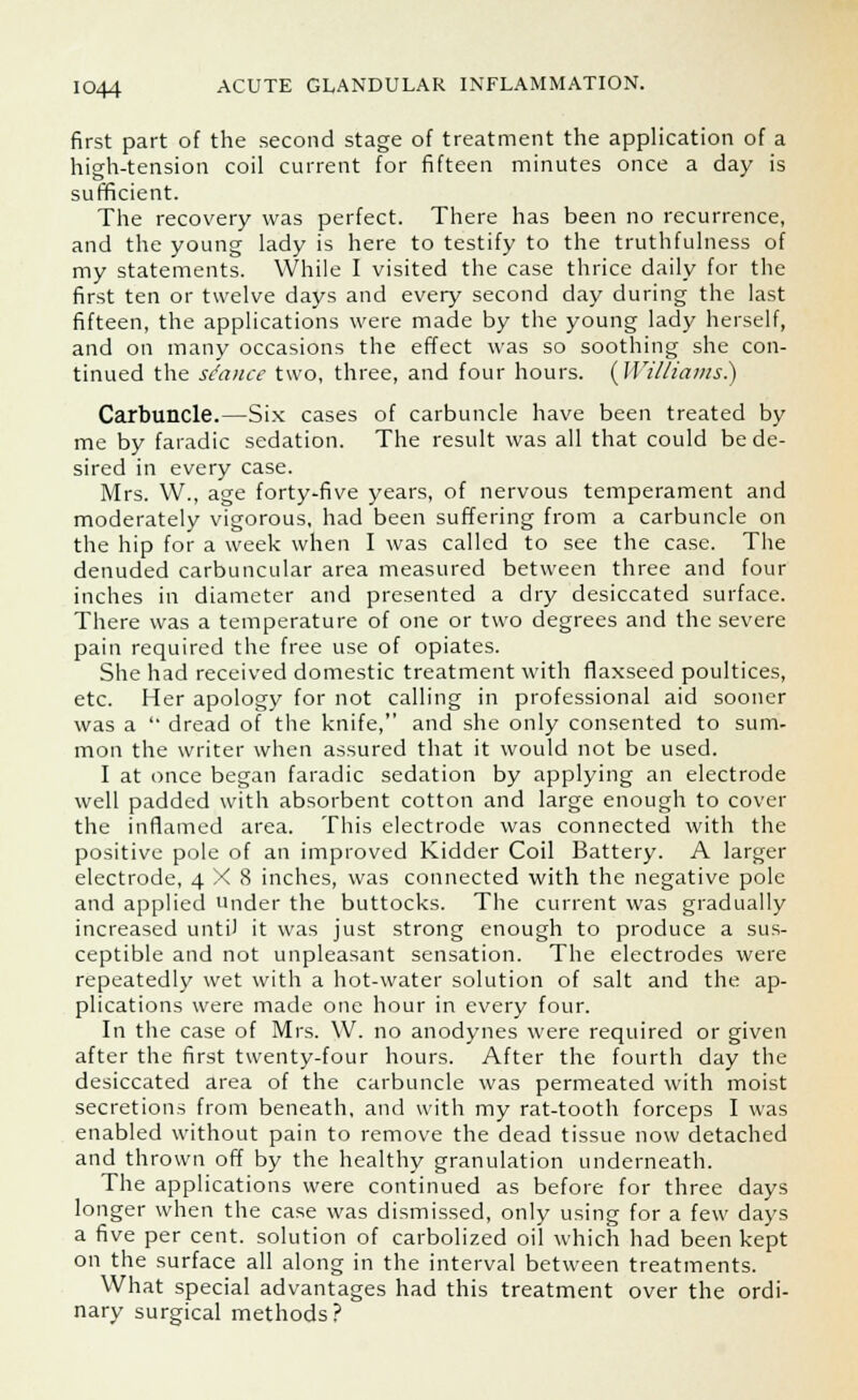 first part of the second stage of treatment the application of a high-tension coil current for fifteen minutes once a day is sufficient. The recovery was perfect. There has been no recurrence, and the young lady is here to testify to the truthfulness of my statements. While I visited the case thrice daily for the first ten or twelve days and every second day during the last fifteen, the applications were made by the young lady herself, and on many occasions the effect was so soothing she con- tinued the stance two, three, and four hours. {Williams.) Carbuncle.—Six cases of carbuncle have been treated by me by faradic sedation. The result was all that could be de- sired in every case. Mrs. W., age forty-five years, of nervous temperament and moderately vigorous, had been suffering from a carbuncle on the hip for a week when I was called to see the case. The denuded carbuncular area measured between three and four inches in diameter and presented a dry desiccated surface. There was a temperature of one or two degrees and the severe pain required the free use of opiates. She had received domestic treatment with flaxseed poultices, etc. Her apology for not calling in professional aid sooner was a  dread of the knife, and she only consented to sum- mon the writer when assured that it would not be used. I at once began faradic sedation by applying an electrode well padded with absorbent cotton and large enough to cover the inflamed area. This electrode was connected with the positive pole of an improved Kidder Coil Battery. A larger electrode, 4X8 inches, was connected with the negative pole and applied under the buttocks. The current was gradually increased untiJ it was just strong enough to produce a sus- ceptible and not unpleasant sensation. The electrodes were repeatedly wet with a hot-water solution of salt and the ap- plications were made one hour in every four. In the case of Mrs. \V. no anodynes were required or given after the first twenty-four hours. After the fourth day the desiccated area of the carbuncle was permeated with moist secretions from beneath, and with my rat-tooth forceps I was enabled without pain to remove the dead tissue now detached and thrown off by the healthy granulation underneath. The applications were continued as before for three days longer when the case was dismissed, only using for a few days a five per cent, solution of carbolized oil which had been kept on the surface all along in the interval between treatments. What special advantages had this treatment over the ordi- nary surgical methods?