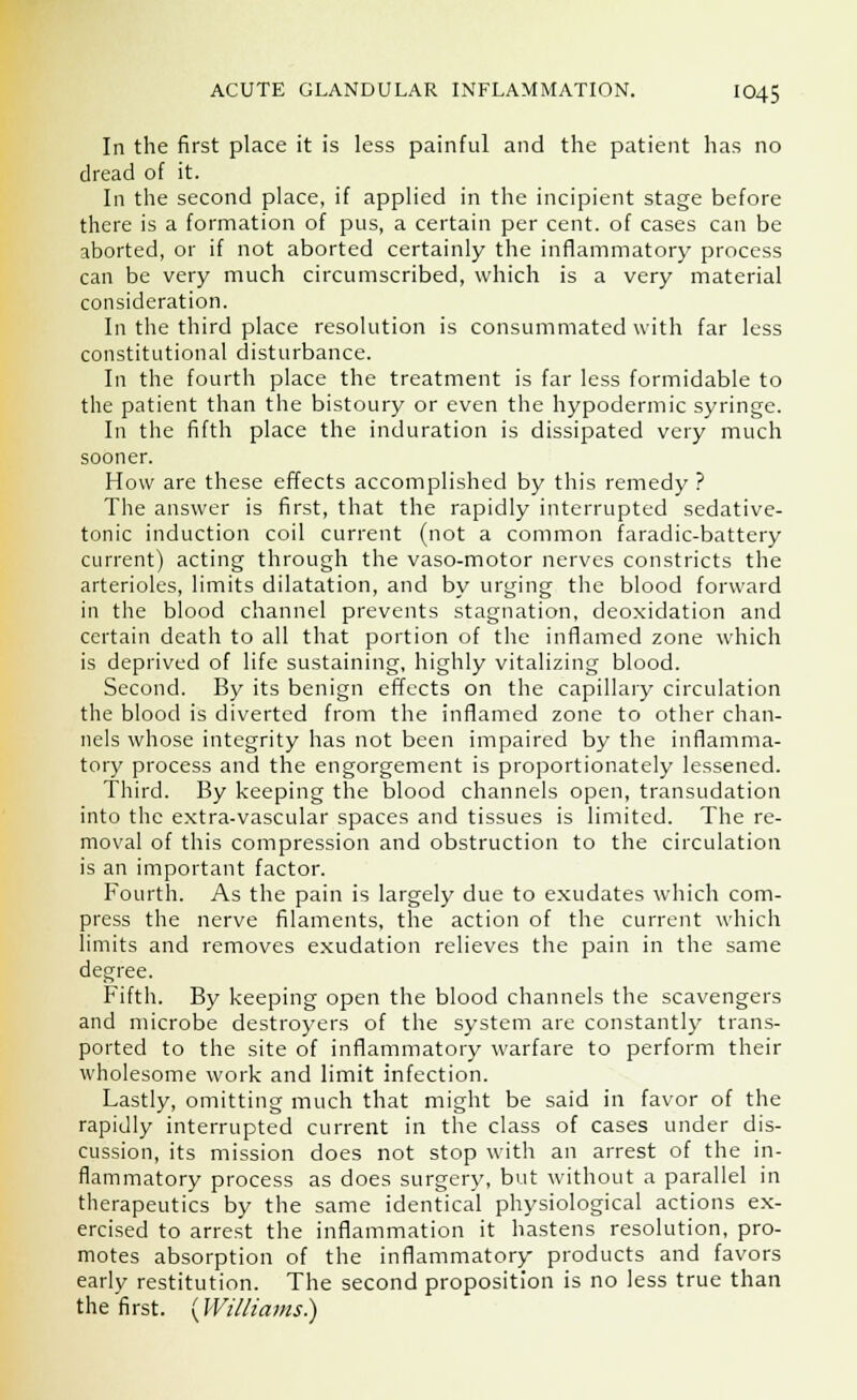 In the first place it is less painful and the patient has no dread of it. In the second place, if applied in the incipient stage before there is a formation of pus, a certain per cent, of cases can be aborted, or if not aborted certainly the inflammatory process can be very much circumscribed, which is a very material consideration. In the third place resolution is consummated with far less constitutional disturbance. In the fourth place the treatment is far less formidable to the patient than the bistoury or even the hypodermic syringe. In the fifth place the induration is dissipated very much sooner. How are these effects accomplished by this remedy ? The answer is first, that the rapidly interrupted sedative- tonic induction coil current (not a common faradic-battery current) acting through the vaso-motor nerves constricts the arterioles, limits dilatation, and by urging the blood forward in the blood channel prevents stagnation, deoxidation and certain death to all that portion of the inflamed zone which is deprived of life sustaining, highly vitalizing blood. Second. By its benign effects on the capillary circulation the blood is diverted from the inflamed zone to other chan- nels whose integrity has not been impaired by the inflamma- tory process and the engorgement is proportionately lessened. Third. By keeping the blood channels open, transudation into the extra-vascular spaces and tissues is limited. The re- moval of this compression and obstruction to the circulation is an important factor. Fourth. As the pain is largely due to exudates which com- press the nerve filaments, the action of the current which limits and removes exudation relieves the pain in the same degree. Fifth. By keeping open the blood channels the scavengers and microbe destroyers of the system are constantly trans- ported to the site of inflammatory warfare to perform their wholesome work and limit infection. Lastly, omitting much that might be said in favor of the rapidly interrupted current in the class of cases under dis- cussion, its mission does not stop with an arrest of the in- flammatory process as does surgery, but without a parallel in therapeutics by the same identical physiological actions ex- ercised to arrest the inflammation it hastens resolution, pro- motes absorption of the inflammatory products and favors early restitution. The second proposition is no less true than the first. {Williams.)