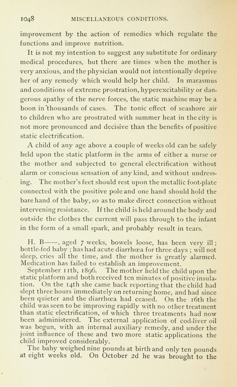 improvement by the action of remedies which regulate the functions and improve nutrition. It is not my intention to suggest any substitute for ordinary medical procedures, but there are times when the mother is very anxious, and the physician would not intentionally deprive her of any remedy which would help her child. In marasmus and conditions of extreme prostration, hyperexcitability or dan- gerous apathy of the nerve forces, the static machine may be a boon in'thousands of cases. The tonic effect of seashore air to children who are prostrated with summer heat in the city is not more pronounced and decisive than the benefits of positive static electrification. A child of any age above a couple of weeks old can be safely held upon the static platform in the arms of either a nurse or the mother and subjected to general electrification without alarm or conscious sensation of any kind, and without undress- ing. The mother's feet should rest upon the metallic foot-plate connected with the positive pole and one hand should hold the bare hand of the baby, so as to make direct connection without intervening resistance. If the child is held around the body and outside the clothes the current will pass through to the infant in the form of a small spark, and probably result in tears. H. B , aged 7 weeks, bowels loose, has been very ill ; bottle-fed baby ; has had acute diarrhoea for three days ; will not sleep, cries all the time, and the mother is greatly alarmed. Medication has failed to establish an improvement. September nth, 1896. The mother held the child upon the static platform and both received ten minutes of positive insula- tion. On the 14th she came back reporting that the child had slept three hours immediately on returning home, and had since been quieter and the diarrhoea had ceased. On the 16th the child was seen to be improving rapidly with no other treatment than static electrification, of which three treatments had now been administered. The external application of cod-liver oil was begun, with an internal auxiliary remedy, and under the joint influence of these and two more static applications the child improved considerably. The baby weighed nine pounds at birth and only ten pounds at eight weeks old. On October 2d he was brought to the