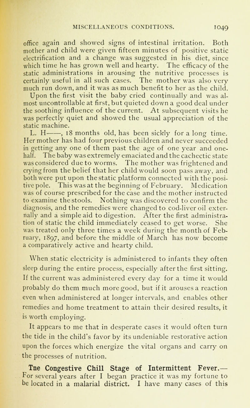 office again and showed signs of intestinal irritation. Both mother and child were given fifteen minutes of positive static electrification and a change was suggested in his diet, since which time he has grown well and hearty. The efficacy of the static administrations in arousing the nutritive processes is certainly useful in all such cases. The mother was also very much run down, and it was as much benefit to her as the child. Upon the first visit the baby cried continually and was al- most uncontrollable at first, but quieted down a good deal under the soothing influence of the current. At subsequent visits he was perfectly quiet and showed the usual appreciation of the static machine. L. H , 18 months old, has been sickly for a long time. Her mother has had four previous children and never succeeded in getting any one of them past the age of one year and one- half. The baby was extremely emaciated and the cachectic state was considered due to worms. The mother was frightened and crying from the belief that her child would soon pass away, and both were put upon the static platform connected with the posi- tive pole. This was at the beginning of February. Medication was of course prescribed for the case and the mother instructed to examine the stools. Nothing was discovered to confirm the diagnosis, and the remedies were changed to cod-liver oil exter- nally and a simple aid to digestion. After the first administra- tion of static the child immediately ceased to get worse. She was treated only three times a week during the month of Feb- ruary, 1897, and before the middle of March has now become a comparatively active and hearty child. When static electricity is administered to infants they often sleep during the entire process, especially after the first sitting. If the current was administered every day for a time it would probably do them much more good, but if it arouses a reaction even when administered at longer intervals, and enables other remedies and home treatment to attain their desired results, it is worth employing. It appears to me that in desperate cases it would often turn the tide in the child's favor by its undeniable restorative action upon the forces which energize the vital organs and carry on the processes of nutrition. Tne Congestive Chill Stage of Intermittent Fever.— For several years after I began practice it was my fortune to