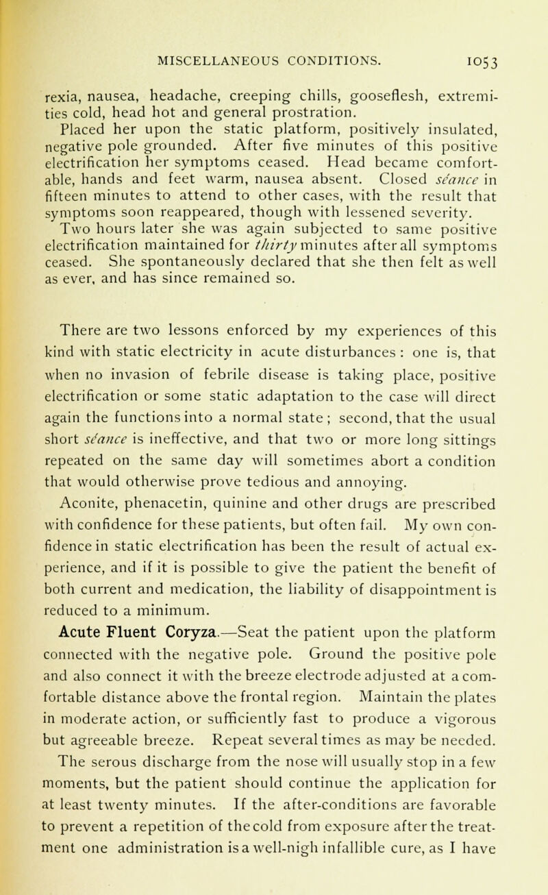 rexia, nausea, headache, creeping chills, gooseflesh, extremi- ties cold, head hot and general prostration. Placed her upon the static platform, positively insulated, negative pole grounded. After five minutes of this positive electrification her symptoms ceased. Head became comfort- able, hands and feet warm, nausea absent. Closed seance in fifteen minutes to attend to other cases, with the result that symptoms soon reappeared, though with lessened severity. Two hours later she was again subjected to same positive electrification maintained for thirty minutes afterall symptoms ceased. She spontaneously declared that she then felt as well as ever, and has since remained so. There are two lessons enforced by my experiences of this kind with static electricity in acute disturbances : one is, that when no invasion of febrile disease is taking place, positive electrification or some static adaptation to the case will direct again the functions into a normal state; second, that the usual short stance is ineffective, and that two or more long sittings repeated on the same day will sometimes abort a condition that would otherwise prove tedious and annoying. Aconite, phenacetin, quinine and other drugs are prescribed with confidence for these patients, but often fail. My own con- fidence in static electrification has been the result of actual ex- perience, and if it is possible to give the patient the benefit of both current and medication, the liability of disappointment is reduced to a minimum. Acute Fluent Coryza.—Seat the patient upon the platform connected with the negative pole. Ground the positive pole and also connect it with the breeze electrode adjusted at a com- fortable distance above the frontal region. Maintain the plates in moderate action, or sufficiently fast to produce a vigorous but agreeable breeze. Repeat several times as may be needed. The serous discharge from the nose will usually stop in a few moments, but the patient should continue the application for at least twenty minutes. If the after-conditions are favorable to prevent a repetition of the cold from exposure after the treat- ment one administration is a well-nigh infallible cure, as I have