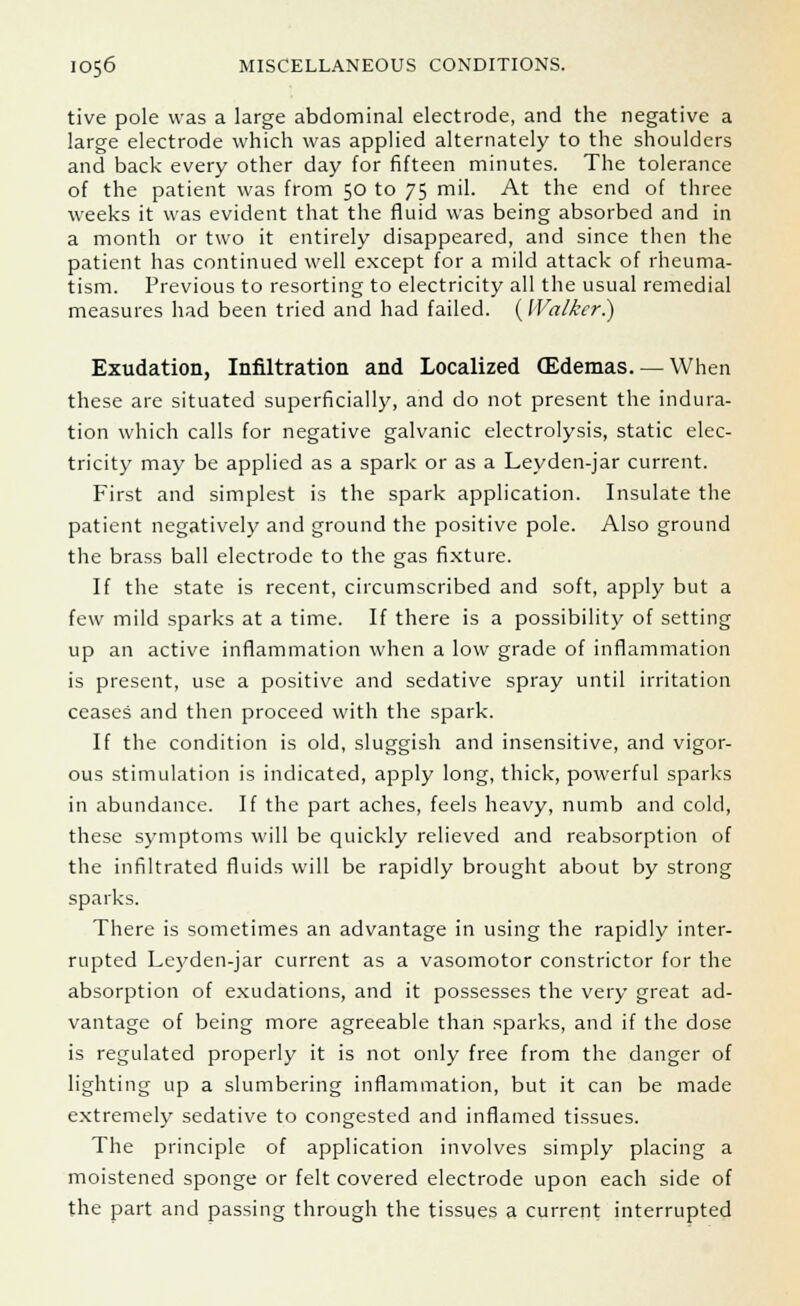 tive pole was a large abdominal electrode, and the negative a large electrode which was applied alternately to the shoulders and back every other day for fifteen minutes. The tolerance of the patient was from 50 to 75 mil. At the end of three weeks it was evident that the fluid was being absorbed and in a month or two it entirely disappeared, and since then the patient has continued well except for a mild attack of rheuma- tism. Previous to resorting to electricity all the usual remedial measures had been tried and had failed. (Walker.) Exudation, Infiltration and Localized (Edemas. — When these are situated superficially, and do not present the indura- tion which calls for negative galvanic electrolysis, static elec- tricity may be applied as a spark or as a Leyden-jar current. First and simplest is the spark application. Insulate the patient negatively and ground the positive pole. Also ground the brass ball electrode to the gas fixture. If the state is recent, circumscribed and soft, apply but a few mild sparks at a time. If there is a possibility of setting up an active inflammation when a low grade of inflammation is present, use a positive and sedative spray until irritation ceases and then proceed with the spark. If the condition is old, sluggish and insensitive, and vigor- ous stimulation is indicated, apply long, thick, powerful sparks in abundance. If the part aches, feels heavy, numb and cold, these symptoms will be quickly relieved and reabsorption of the infiltrated fluids will be rapidly brought about by strong sparks. There is sometimes an advantage in using the rapidly inter- rupted Leyden-jar current as a vasomotor constrictor for the absorption of exudations, and it possesses the very great ad- vantage of being more agreeable than sparks, and if the dose is regulated properly it is not only free from the danger of lighting up a slumbering inflammation, but it can be made extremely sedative to congested and inflamed tissues. The principle of application involves simply placing a moistened sponge or felt covered electrode upon each side of the part and passing through the tissues a current interrupted