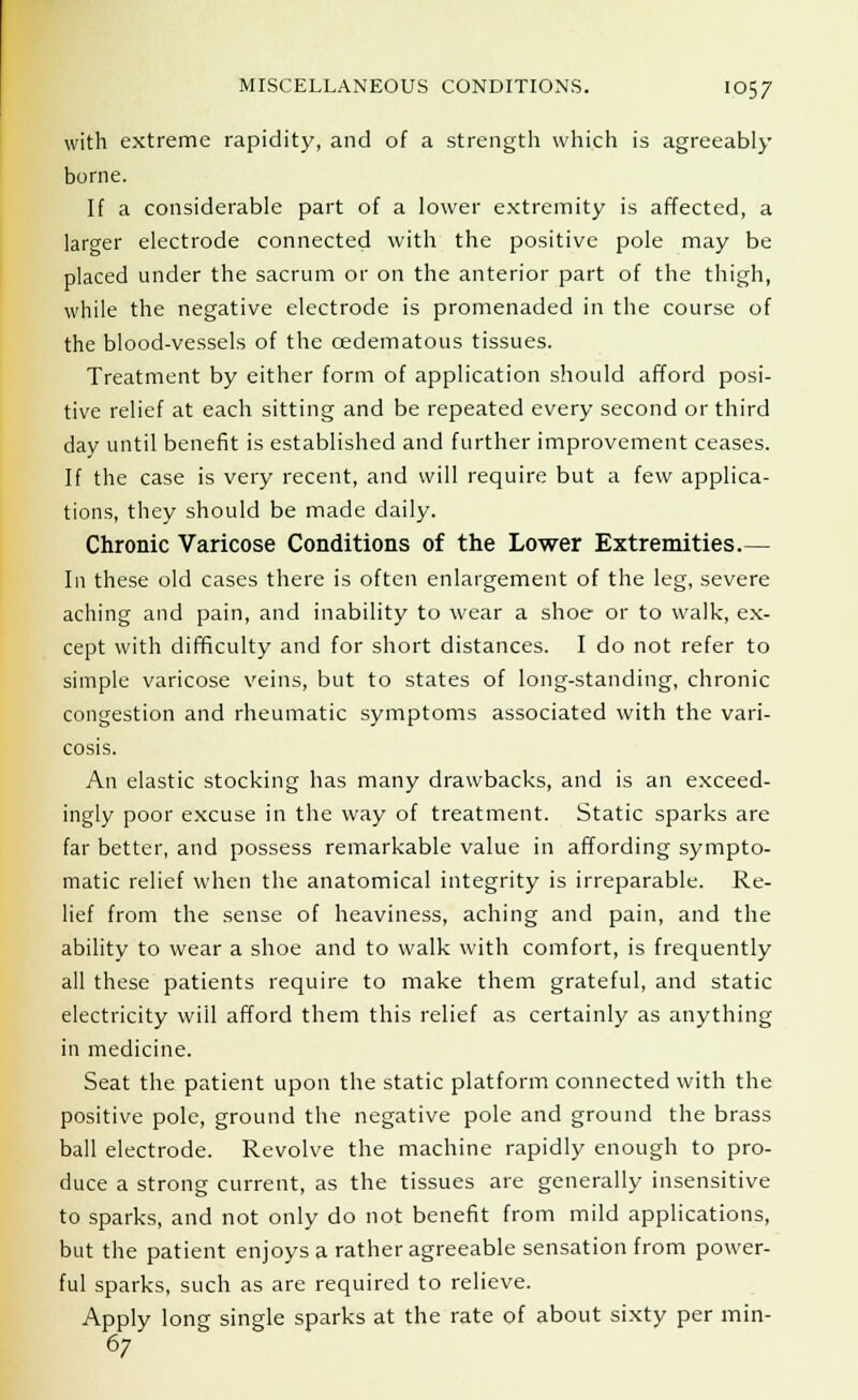 with extreme rapidity, and of a strength which is agreeably borne. If a considerable part of a lower extremity is affected, a larger electrode connected with the positive pole may be placed under the sacrum or on the anterior part of the thigh, while the negative electrode is promenaded in the course of the blood-vessels of the cedematous tissues. Treatment by either form of application should afford posi- tive relief at each sitting and be repeated every second or third day until benefit is established and further improvement ceases. If the case is very recent, and will require but a few applica- tions, they should be made daily. Chronic Varicose Conditions of the Lower Extremities.— In these old cases there is often enlargement of the leg, severe aching and pain, and inability to wear a shoe or to walk, ex- cept with difficulty and for short distances. I do not refer to simple varicose veins, but to states of long-standing, chronic congestion and rheumatic symptoms associated with the vari- cosis. An elastic stocking has many drawbacks, and is an exceed- ingly poor excuse in the way of treatment. Static sparks are far better, and possess remarkable value in affording sympto- matic relief when the anatomical integrity is irreparable. Re- lief from the sense of heaviness, aching and pain, and the ability to wear a shoe and to walk with comfort, is frequently all these patients require to make them grateful, and static electricity will afford them this relief as certainly as anything in medicine. Seat the patient upon the static platform connected with the positive pole, ground the negative pole and ground the brass ball electrode. Revolve the machine rapidly enough to pro- duce a strong current, as the tissues are generally insensitive to sparks, and not only do not benefit from mild applications, but the patient enjoys a rather agreeable sensation from power- ful sparks, such as are required to relieve. Apply long single sparks at the rate of about sixty per min- 67