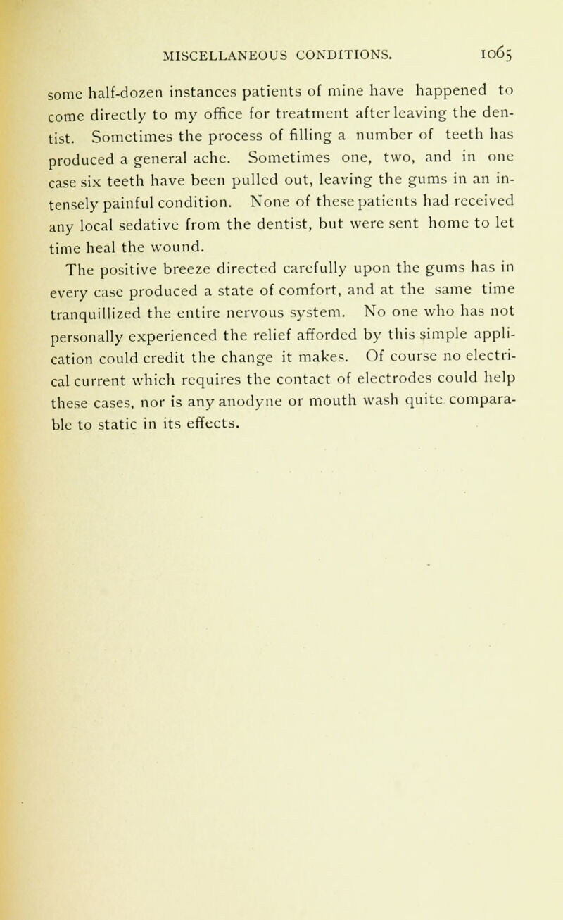 some half-dozen instances patients of mine have happened to come directly to my office for treatment after leaving the den- tist. Sometimes the process of filling a number of teeth has produced a general ache. Sometimes one, two, and in one case six teeth have been pulled out, leaving the gums in an in- tensely painful condition. None of these patients had received any local sedative from the dentist, but were sent home to let time heal the wound. The positive breeze directed carefully upon the gums has in every case produced a state of comfort, and at the same time tranquillized the entire nervous system. No one who has not personally experienced the relief afforded by this simple appli- cation could credit the change it makes. Of course no electri- cal current which requires the contact of electrodes could help these cases, nor is any anodyne or mouth wash quite compara- ble to static in its effects.