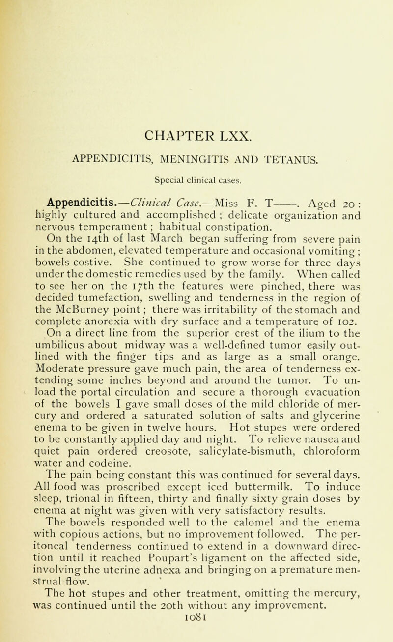 CHAPTER LXX. APPENDICITIS, MENINGITIS AND TETANUS. Special clinical cases. Appendicitis.—Clinical Case.—Miss F. T . Aged 20 : highly cultured and accomplished ; delicate organization and nervous temperament; habitual constipation. On the 14th of last March began suffering from severe pain in the abdomen, elevated temperature and occasional vomiting ; bowels costive. She continued to grow worse for three days under the domestic remedies used by the family. When called to see her on the 17th the features were pinched, there was decided tumefaction, swelling and tenderness in the region of the McBurney point; there was irritability of the stomach and complete anorexia with dry surface and a temperature of 102. On a direct line from the superior crest of the ilium to the umbilicus about midway was a well-defined tumor easily out- lined with the finger tips and as large as a small orange. Moderate pressure gave much pain, the area of tenderness ex- tending some inches beyond and around the tumor. To un- load the portal circulation and secure a thorough evacuation of the bowels I gave small doses of the mild chloride of mer- cury and ordered a saturated solution of salts and glycerine enema to be given in twelve hours. Hot stupes were ordered to be constantly applied day and night. To relieve nausea and quiet pain ordered creosote, salicylate-bismuth, chloroform water and codeine. The pain being constant this was continued for several days. All food was proscribed except iced buttermilk. To induce sleep, trional in fifteen, thirty and finally sixty grain doses by enema at night was given with very satisfactory results. The bowels responded well to the calomel and the enema with copious actions, but no improvement followed. The per- itoneal tenderness continued to extend in a downward direc- tion until it reached Poupart's ligament on the affected side, involving the uterine adnexa and bringing on a premature men- strual flow. The hot stupes and other treatment, omitting the mercury, was continued until the 20th without any improvement.