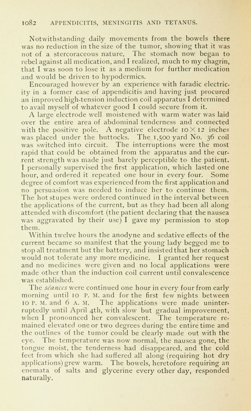 Notwithstanding daily movements from the bowels there was no reduction in the size of the tumor, showing that it was not of a stercoraceous nature, The stomach now began to rebel against all medication, and I realized, much to my chagrin, that I was soon to lose it as a medium for further medication and would be driven to hypodermics. Encouraged however by an experience with faradic electric- ity in a former case of appendicitis and having just procured an improved high-tension induction coil apparatus I determined to avail myself of whatever good I could secure from it. A large electrode well moistened with warm water was laid over the entire area of abdominal tenderness and connected with the positive pole. A negative electrode 10X12 inches was placed under the buttocks. The 1,500 yard No. 36 coil was switched into circuit. The interruptions were the most rapid that could be obtained from the apparatus and the cur- rent strength was made just barely perceptible to the patient. I personally supervised the first application, which lasted one hour, and ordered it repeated one hour in every four. Some degree of comfort was experienced from the first application and no persuasion was needed to induce her to continue them. The hot stupes were ordered continued in the interval between the applications of the current, but as they had been all along attended with discomfort (the patient declaring that the nausea was aggravated by their use) I gave my permission to stop them. Within twelve hours the anodyne and sedative effects of the current became so manifest that the young lady begged me to stop all treatment but the battery, and insisted that her stomach would not tolerate any more medicine. I granted her request and no medicines were given and no local applications were made other than the induction coil current until convalescence was established. The seances were continued one hour in every four from early morning until 10 P. M. and for the first few nights between 10 P. M. and 6 A. M. The applications were made uninter- ruptedly until April 4th, with slow but gradual improvement, when I pronounced her convalescent. The temperature re- mained elevated one or two degrees during the entire time and the outlines of the tumor could be clearly inade out with the eye. The temperature was now normal, the nausea gone, the tongue moist, the tenderness had disappeared, and the cold feet from which she had suffered all along (requiring hot dry applications) grew warm. The bowels, heretofore requiring an enemata of salts and glycerine every other day, responded naturally.