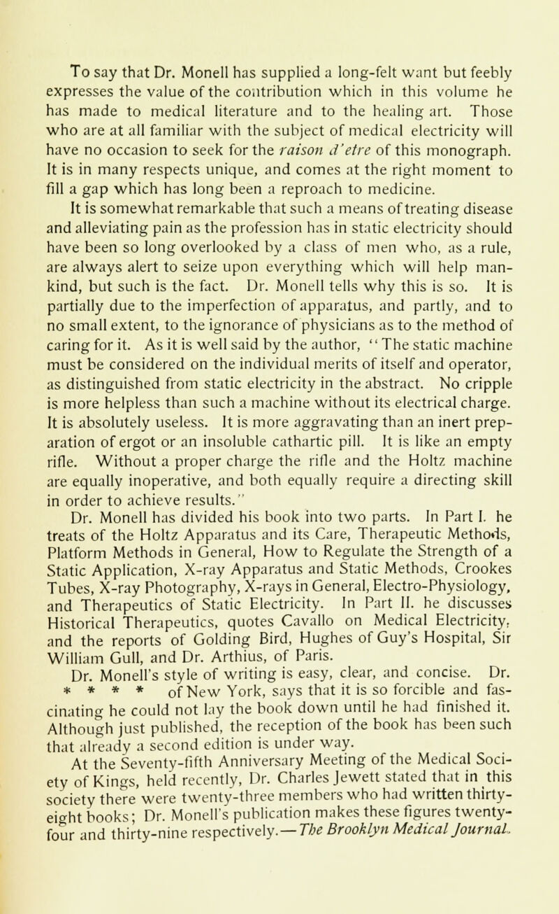 To say that Dr. Monell has supplied a long-felt want but feebly expresses the value of the contribution which in this volume he has made to medical literature and to the healing art. Those who are at all familiar with the subject of medical electricity will have no occasion to seek for the raison d'etre of this monograph. It is in many respects unique, and comes at the right moment to fill a gap which has long been a reproach to medicine. It is somewhat remarkable that such a means of treating disease and alleviating pain as the profession has in static electricity should have been so long overlooked by a class of men who, as a rule, are always alert to seize upon everything which will help man- kind, but such is the fact. Dr. Monell tells why this is so. It is partially due to the imperfection of apparatus, and partly, and to no small extent, to the ignorance of physicians as to the method of caring for it. As it is well said by the author,  The static machine must be considered on the individual merits of itself and operator, as distinguished from static electricity in the abstract. No cripple is more helpless than such a machine without its electrical charge. It is absolutely useless. It is more aggravating than an inert prep- aration of ergot or an insoluble cathartic pill. It is like an empty rifle. Without a proper charge the rifle and the Holtz machine are equally inoperative, and both equally require a directing skill in order to achieve results. Dr. Monell has divided his book into two parts. In Part I. he treats of the Holtz Apparatus and its Care, Therapeutic Methods, Platform Methods in General, How to Regulate the Strength of a Static Application, X-ray Apparatus and Static Methods, Crookes Tubes, X-ray Photography, X-rays in General, Electro-Physiology, and Therapeutics of Static Electricity. In Part II. he discusses Historical Therapeutics, quotes Cavallo on Medical Electricity, and the reports of Golding Bird, Hughes of Guy's Hospital, Sir William Gull, and Dr. Arthius, of Paris. Dr. Monell's style of writing is easy, clear, and concise. Dr. * * * * of New York, says that it is so forcible and fas- cinating he could not lay the book down until he had finished it. Although just published, the reception of the book has been such that already a second edition is under way. At the Seventy-fifth Anniversary Meeting of the Medical Soci- ety of Kings, held recently, Dr. Charles Jewett stated that in this society there were twenty-three members who had written thirty- eight books; Dr. Monell's publication makes these figures twenty- four and thirty-nine respectively.—The Brooklyn Medical Journal,