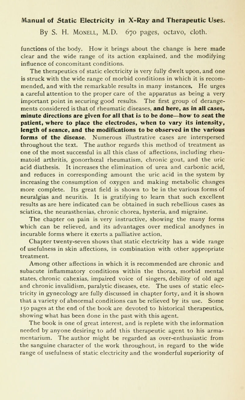 By S. H. Monell, M.D. 670 pages, octavo, cloth. functions of the body. How it brings about the change is here made clear and the wide range of its action explained, and the modifying influence of concomitant conditions. The therapeutics of static electricity is very fully dwelt upon, and one is struck with the wide range of morbid conditions in which it is recom- mended, and with the remarkable results in many instances. He urges a careful attention to the proper care of the apparatus as being a very important point in securing good results. The first group of derange- ments considered is that of rheumatic diseases, and here, as in all cases, minute directions are given for all that is to be done—how to seat the patient, where to place the electrodes, when to vary its intensity, length of seance, and the modifications to be observed in the various forms of the disease. Numerous illustrative cases are interspersed throughout the text. The author regards this method of treatment as one of the most successful in all this class of affections, including rheu- matoid arthritis, gonorrhceal rheumatism, chronic gout, and the uric acid diathesis. It increases the elimination of urea and carbonic acid, and reduces in corresponding amount the uric acid in the system by increasing the consumption of oxygen and making metabolic changes more complete. Its great field is shown to be in the various forms of neuralgias and neuritis. It is gratifying to learn that such excellent results as are here indicated can be obtained in such rebellious cases as sciatica, the neurasthenias, chronic chorea, hysteria, and migraine. The chapter on pain is very instructive, showing the many forms which can be relieved, and its advantages over medical anodynes in incurable forms where it exerts a palliative action. Chapter twenty-seven shows that static electricity has a wide range of usefulness in skin affections, in combination with other appropriate treatment. Among other affections in which it is recommended are chronic and subacute inflammatory conditions within the thorax, morbid mental states, chronic cahexias, impaired voice of singers, debility of old age and chronic invalidism, paralytic diseases, ete. The uses of static elec- tricity in gynecology are fully discussed in chapter forty, and it is shown that a variety of abnormal conditions can be relieved by its use. Some 150 pages at the end of the book are devoted to historical therapeutics, showing what has been done in the past with this agent. The book is one of great interest, and is replete with the information needed by anyone desiring to add this therapeutic agent to his arma- mentarium. The author might be regarded as over-enthusiastic from the sanguine character of the work throughout, in regard to the wide range of usefulness of static electricity and the wonderful superiority of