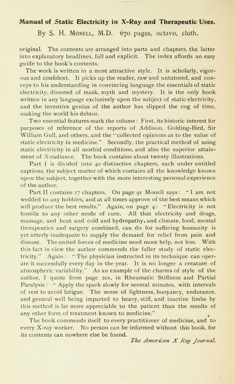 By S. H. Monell, M.D. 670 pages, octavo, cloth. original. The contents are arranged into parts and chapters, the latter into explanatory headlines, full and explicit. The index affords an easy guide to the book's contents. The work is written in a most attractive style. It is scholarly, vigor- ous and confident. It picks up the reader, raw and untutored, and con- veys to his understanding in convincing language the essentials of static electricity, divested of mask, myth and mystery. It is the only book written in any language exclusively upon the subject of static electricity, and the inventive genius of the author has slipped the cog of time, making the world his debtor. Two essential features mark the volume : First, its historic interest for purposes of reference of the reports of Addison, Golding-Bird, Sir William Gull, and others, and the collected opinions as to the value of static electricity in medicine. Secondly, the practical method of using static electricity in all morbid conditions, and also the superior attain- ment of X-radiance. The book contains about twenty illustrations. Part I is divided into 40 distinctive chapters, each under entitled captions, the subject matter of which contains all the knowledge known upon the subject, together with the more interesting personal experience of the author. Part II contains 17 chapters. On page 91 Monell says:  I am not wedded to any hobbies, and at all times approve of the best means which will produce the best results. Again, on page 4: Electricity is not hostile to any other mode of cure. All that electricity and drugs, massage, and heat and cold and hydropathy, and climate, food, mental therapeutics and surgery combined, can do for suffering humanity is yet utterly inadequate to supply the demand for relief from pain and disease. The united forces of medicine need more help, not less. With this fact in view the author commends the fuller study of static elec- tricity. Again :  The physician instructed in its technique can oper- ate it successfully every day in the year. It is no longer a creature of atmospheric variability. As an example of the charms of style of the author, I quote from page 201, in Rheumatic Stiffness and Partial Paralysis :  Apply the spark slowly for several minutes, with intervals of rest to avoid fatigue. The sense of lightness, buoyancy, endurance, and general well being imparted to heavy, stiff, and inactive limbs by this method is far more appreciable to the patient than the results of any other form of treatment known to medicine. The book commends itself to every practitioner of medicine, and to every X-ray worker. No person can be informed without this book, for its contents can nowhere else be found. The American X Ray Journal.