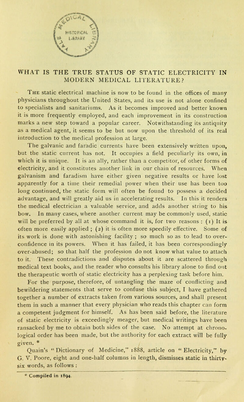 WHAT IS THE TRUE STATUS OF STATIC ELECTRICITY IN MODERN MEDICAL LITERATURE? The static electrical machine is now to be found in the offices of many physicians throughout the United States, and its use is not alone confined to specialists and sanitariums. As it becomes improved and better known it is more frequently employed, and each improvement in its construction marks a new step toward a popular career. Notwithstanding its antiquity as a medical agent, it seems to be but now upon the threshold of its real introduction to the medical profession at large. The galvanic and faradic currents have been extensively written upon, but the static current has not. It occupies a field peculiarly its own, in which it is unique. It is an ally, rather than a competitor, of other forms of electricity, and it constitutes another link in our chain of resources. When galvanism and faradism have either given negative results or have lost apparently for a time their remedial power when their use has been too long continued, the static form will often be found to possess a decided advantage, and will greatly aid us in accelerating results. In this it renders the medical electrician a valuable service, and adds another string to his bow. In many cases, where another current may be commonly used, static will be preferred by all at whose command it is, for two reasons : (i) It is often more easily applied ; (2) it is often more speedily effective. Some of its work is done with astonishing facility ; so much so as to lead to over- confidence in its powers. When it has failed, it has been correspondingly over-abused; so that half the profession do not know what value to attach to it. These contradictions and disputes about it are scattered through medical text books, and the reader who consults his library alone to find out the therapeutic worth of static electricity has a perplexing task before him. For the purpose, therefore, of untangling the maze of conflicting and bewildering statements that serve to confuse this subject, I have gathered together a number of extracts taken from various sources, and shall present them in such a manner that every physician who reads this chapter can form a competent judgment for himself. As has been said before, the literature of static electricity is exceedingly meager, but medical writings have been ransacked by me to obtain both sides of the case. No attempt at chrono- logical order has been made, but the authority for each extract will be fully given. * Quain's Dictionary of Medicine, 1888, article on Electricity, by G. V. Poore, eight and one-half columns in length, dismisses static in thirty- six words, as follows : * Compiled in 1894.