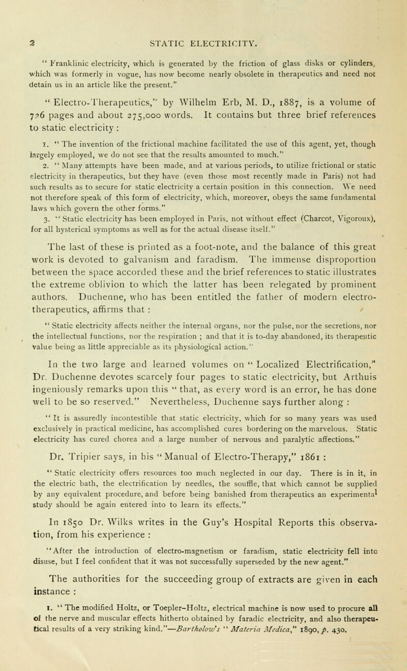  Franklinic electricity, which is generated by the friction of glass disks or cylinders y which was formerly in vogue, has now become nearly obsolete in therapeutics and need not detain us in an article like the present.  Electro-Therapeutics,'' by Wilhelm Erb, M. D., 1887, is a volume of 7?6 pages and about 275,000 words. It contains but three brief references to static electricity : 1.  The invention of the frictional machine facilitated the use of this agent, yet, though largely employed, we do not see that the results amounted to much. 2.  Many attempts have been made, and at various periods, to utilize frictional or static electricity in therapeutics, but they have (even those most recently made in Paris) not had such results as to secure for static electricity a certain position in this connection. We need not therefore speak of this form of electricity, which, moreover, obeys the same fundamental laws which govern the other forms. 3.  Static electricity has been employed in Paris, not without effect (Charcot, Vigoroux), for all hysterical symptoms as well as for the actual disease itself. The last of these is printed as a foot-note, and the balance of this great work is devoted to galvanism and faradism. The immense disproportion between the space accorded these and the brief references to static illustrates the extreme oblivion to which the latter has been relegated by prominent authors. Duchenne, who has been entitled the father of modern electro- therapeutics, affirms that ;  Static electricity affects neither the internal organs, nor the pulse, nor the secretions, nor the intellectual functions, nor the respiration ; and that it is to-day abandoned, its therapeutic value being as little appreciable as its physiological action. In the two large and learned volumes on  Localized Electrification, Dr. Duchenne devotes scarcely four pages to static electricity, but Arthuis ingeniously remarks upon this  that, as every word is an error, he has done well to be so reserved. Nevertheless, Duchenne says further along : It is assuredly incontestible that static electricity, which for so many years was used exclusively in practical medicine, has accomplished cures bordering on the marvelous. Static electricity has cured chorea and a large number of nervous and paralytic affections. Dr. Tripier says, in his Manual of Electro-Therapy, 1861 :  Static electricity offers resources too much neglected in our day. There is in it, in the electric bath, the electrification by needles, the souffle, that which cannot be supplied by any equivalent procedure, and before being banished from therapeutics an experimental study should be again entered into to learn its effects. In 1850 Dr. Wilks writes in the Guy's Hospital Reports this observa- tion, from his experience : After the introduction of electro-magnetism or faradism, static electricity fell into disuse, but I feel confident that it was not successfully superseded by the new agent. The authorities for the succeeding group of extracts are given in each instance : 1.  The modified Holtz, or Toepler-Holtz, electrical machine is now used to procure all of the nerve and muscular effects hitherto obtained by faradic electricity, and also therapeu- tical results of a very striking kind.—Bartholows  Materia Medica 1890,/. 430.
